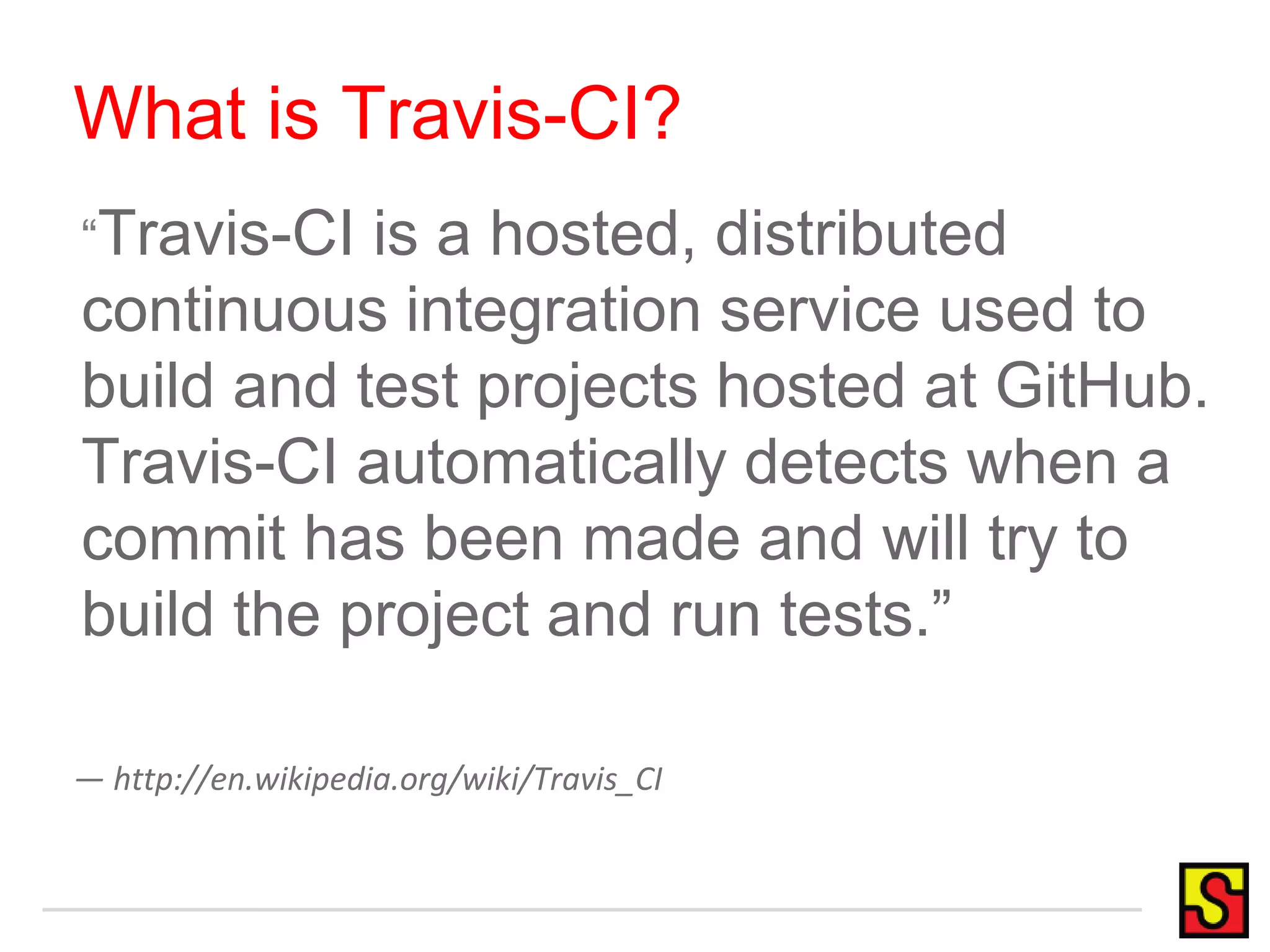 What is Travis-CI?
“Travis-CI is a hosted, distributed
continuous integration service used to
build and test projects hosted at GitHub.
Travis-CI automatically detects when a
commit has been made and will try to
build the project and run tests.”
— http://en.wikipedia.org/wiki/Travis_CI
 