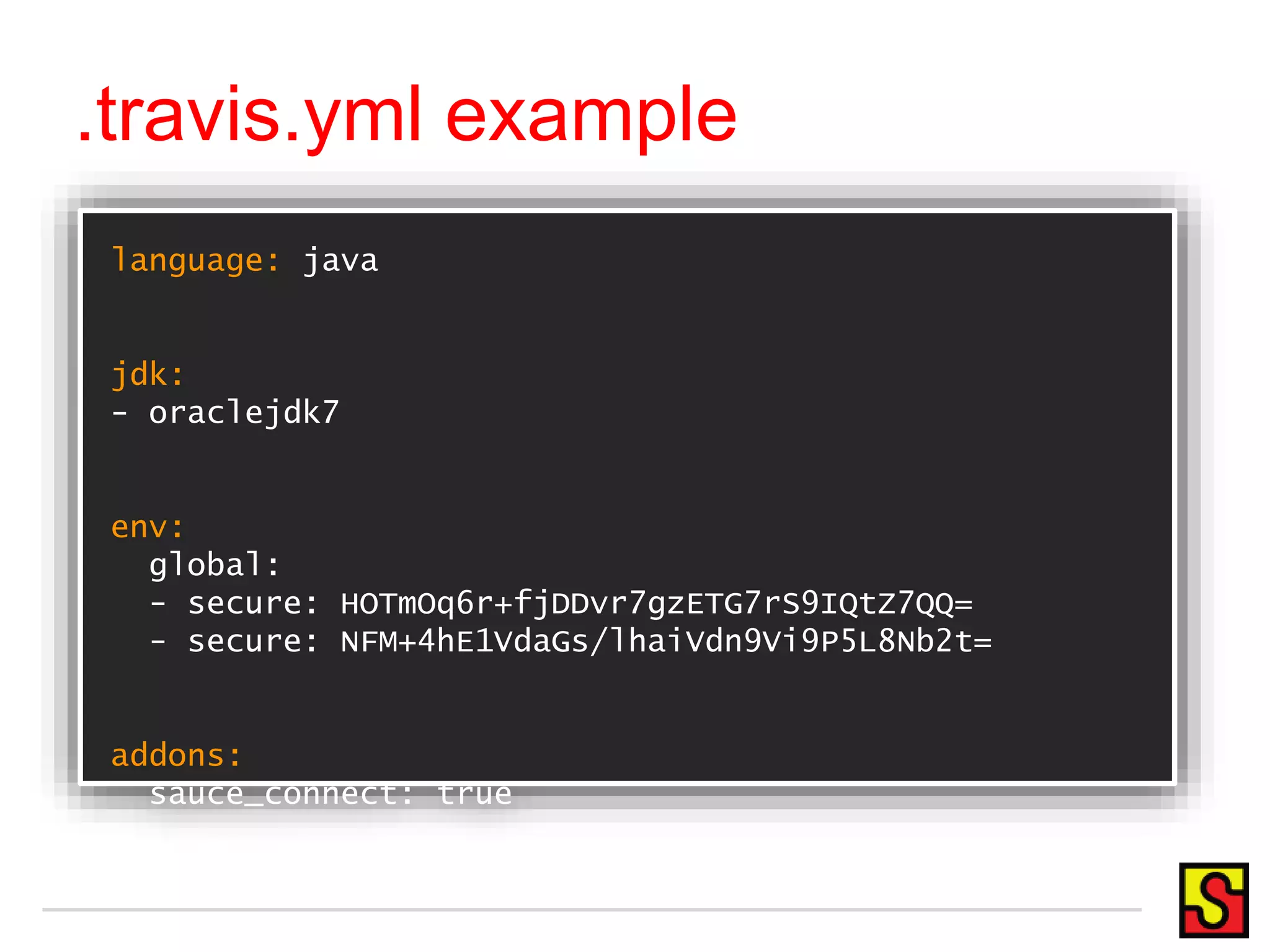 language: java
jdk:
- oraclejdk7
env:
global:
- secure: HOTmOq6r+fjDDvr7gzETG7rS9IQtZ7QQ=
- secure: NFM+4hE1VdaGs/lhaiVdn9Vi9P5L8Nb2t=
addons:
sauce_connect: true
.travis.yml example
 