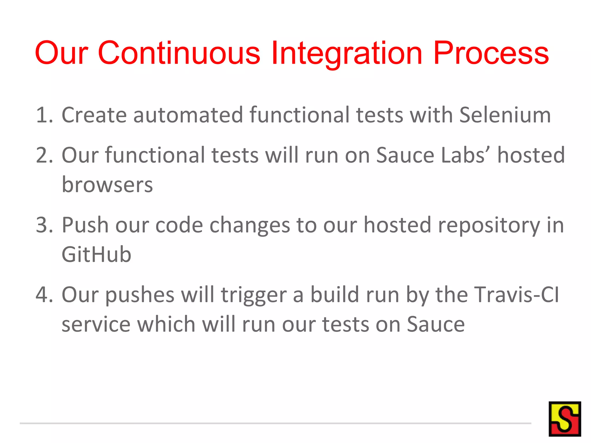 Our Continuous Integration Process
1. Create automated functional tests with Selenium
2. Our functional tests will run on Sauce Labs’ hosted
browsers
3. Push our code changes to our hosted repository in
GitHub
4. Our pushes will trigger a build run by the Travis-CI
service which will run our tests on Sauce
 