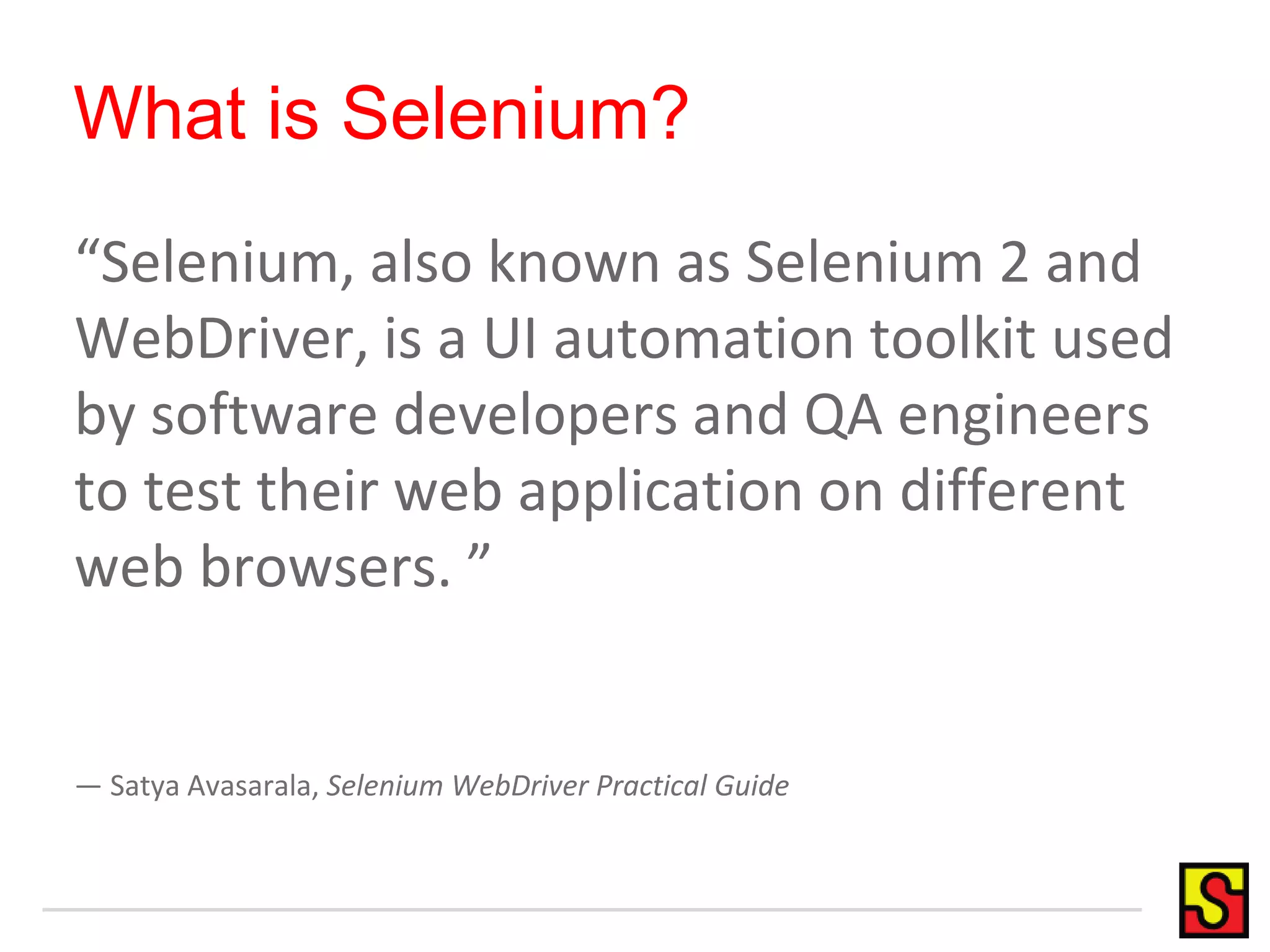 What is Selenium?
“Selenium, also known as Selenium 2 and
WebDriver, is a UI automation toolkit used
by software developers and QA engineers
to test their web application on different
web browsers. ”
— Satya Avasarala, Selenium WebDriver Practical Guide
 