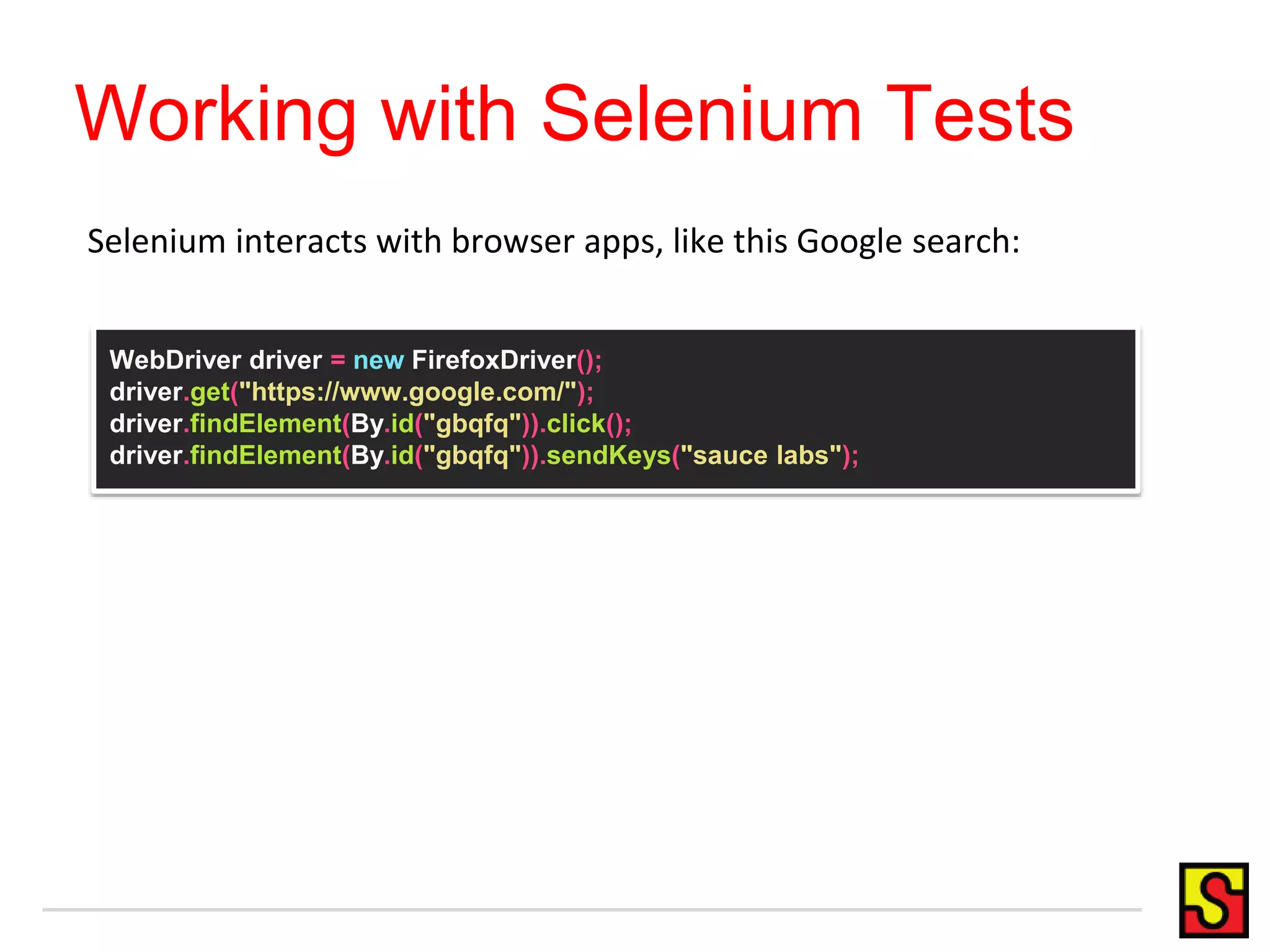 Working with Selenium Tests
WebDriver driver = new FirefoxDriver();
driver.get("https://www.google.com/");
driver.findElement(By.id("gbqfq")).click();
driver.findElement(By.id("gbqfq")).sendKeys("sauce labs");
Selenium interacts with browser apps, like this Google search:
 