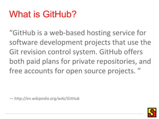 What is GitHub?
“GitHub is a web-based hosting service for
software development projects that use the
Git revision control system. GitHub offers
both paid plans for private repositories, and
free accounts for open source projects. ”
— http://en.wikipedia.org/wiki/GitHub
 