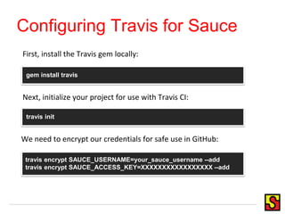 Configuring Travis for Sauce
gem install travis
travis init
travis encrypt SAUCE_USERNAME=your_sauce_username --add
travis encrypt SAUCE_ACCESS_KEY=XXXXXXXXXXXXXXXXX --add
Next, initialize your project for use with Travis CI:
First, install the Travis gem locally:
We need to encrypt our credentials for safe use in GitHub:
 
