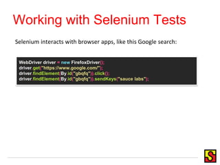 Working with Selenium Tests
WebDriver driver = new FirefoxDriver();
driver.get("https://www.google.com/");
driver.findElement(By.id("gbqfq")).click();
driver.findElement(By.id("gbqfq")).sendKeys("sauce labs");
Selenium interacts with browser apps, like this Google search:
 