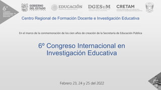 6º Congreso Internacional en
Investigación Educativa
Febrero 23, 24 y 25 del 2022
Centro Regional de Formación Docente e Investigación Educativa
En el marco de la conmemoración de los cien años de creación de la Secretaría de Educación Pública
 