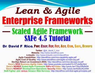 Lean & Agile
Enterprise Frameworks
— Scaled Agile Framework —
SAFe 4.5 Tutorial
Dr. David F. Rico, PMP, CSEP, FCP, FCT, ACP, CSM, SAFE, DEVOPS
Twitter: @dr_david_f_rico
Website: http://www.davidfrico.com
LinkedIn: http://www.linkedin.com/in/davidfrico
Agile Capabilities: http://davidfrico.com/rico-capability-agile.pdf
Agile Cost of Quality: http://www.davidfrico.com/agile-vs-trad-coq.pdf
DevOps Return on Investment (ROI): http://davidfrico.com/rico-devops-roi.pdf
Dave’s NEW Business Agility Video: http://www.youtube.com/watch?v=hTvtsAkL8xU
Dave’s NEWER Scaled Agile Framework SAFe 4.5 Video: http://youtu.be/1TAuCRq5a34
Dave’s NEWEST Development Operations Security Video: http://youtu.be/X22kJAvx44A
DoD Fighter Jets versus Amazon Web Services: http://davidfrico.com/dod-agile-principles.pdf
 