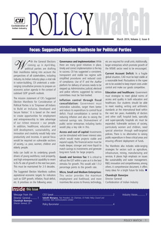 1policy watch
	
this IssueInside
Message From the
Director General........... 1
Chandrajit Banerjee,
Director General, CII
Industry Voices............. 7CEO Speak............................................................................................2
Policy Barometer...................................................................................4
March 2014, Volume 2, Issue 8
Policy
W
   ith the General Elections
  coming up in April-May,
political parties are drafting
their manifestos taking into account the
perspectives of all stakeholders, including
industry.As Indian industry plays a vital role
in nation-building, CII undertook a wide-
ranging consultative process to prepare an
economic action agenda in the context of
subdued GDP growth outlook.
The mission statement of CII’s Suggested
Election Manifesto for Consideration of
Political Parties is to ‘Empower all Indians
to Build an Inclusive, Developed and
Secure Nation.’ It is based on the need
to create opportunities for employment
and entrepreneurship to take advantage
of our richest resource – our people.
In addition, healthcare, education and
skill development, sustainability, and
innovation and creativity would help raise
productivity and incomes. A special focus
would be required on vulnerable sections
of society, i.e. poor, women, children and
elderly people.
India can build on its underlying growth
drivers of young workforce, rural prosperity,
and high entrepreneurial capability to revert
to 8+% rate of growth in the next two years.
This must be maintained for 2-3 decades.
The Suggested Election Manifesto outlines
aspirational economic targets for indicators
such as GDP growth, inflation, fiscal deficit,
etc. It prioritises on the following areas:
Governance and implementation: While
there are many good initiatives in place,
timely and correct implementation is the key
to success. CII has suggested a consistent,
transparent and stable tax regime with
simplified procedures and reduced costs
of compliance. Use of IT and the Aadhar
platform for delivery of services needs to be
stepped up.Administrative, judicial, electoral
and police reforms suggested by various
committees must be fast-tracked.
Inflation control through fiscal
consolidation: Government must
rationalize subsidies, target them better
and reduce its expenditure to control fiscal
deficit. Fiscal consolidation is central to
reducing inflation and also to raising the
national savings rate. Disinvestment of
public sector enterprises including banks
would play a key role in this.
Access and cost of capital: Investments
can be stimulated with lower interest rates
which would make projects viable and
expand supply.The financial sector must be
made deeper, stronger and more liquid to
match savings to investments and generate
long-term funds for large projects.
Goods and Services Tax: It is critical to
roll out the GST within a year as it is the best
stimulus for growth. This would add 1.5-2
percentage points to the growth rate.
Micro, Small and Medium Enterprises:
This sector provides the maximum
employment and livelihood, and more
incentives like access to finance, technology,
etc are required for small units.Additionally,
larger enterprises which promote growth of
the MSME sector need to be encouraged.
Current Account Deficit: In a fragile
global situation, CAD must be kept stable at
a reasonable level. Fluctuations in the rupee
are to be avoided to keep import costs under
control and make our goods competitive.
Education and healthcare: Government
must strategise to meet global norms of
access and quality in both education and
healthcare. Our students should be able
to meet reading, writing and arithmetic
standards at the international level within
the next ten years. Availability of doctors
and other staff, hospital beds, specialty
and super-specialty hospitals etc must be
expanded. Vulnerable sections of society,
particularly women and children, need
special attention through well-targeted
policies. There is no alternative to raising
public expenditure in these critical areas and
ensuring efficient deployment of funds.
The Manifesto also includes wide-ranging
strategies for sectors such as agriculture,
infrastructure, mining, manufacturing and
services. It places high emphasis on issues
like sustainability and water management,
R&D, innovation and competitiveness, among
others. A comprehensive document, it offers
many ideas for a bright future for India. n
Chandrajit Banerjee
Director General
Confederation of Indian Industry
Subodh Bhargava, Past President, CII; Chairman, CII Public Policy Council and
Chairman, Tata Communications Limited
Focus: Suggested Election Manifesto for Political Parties
 