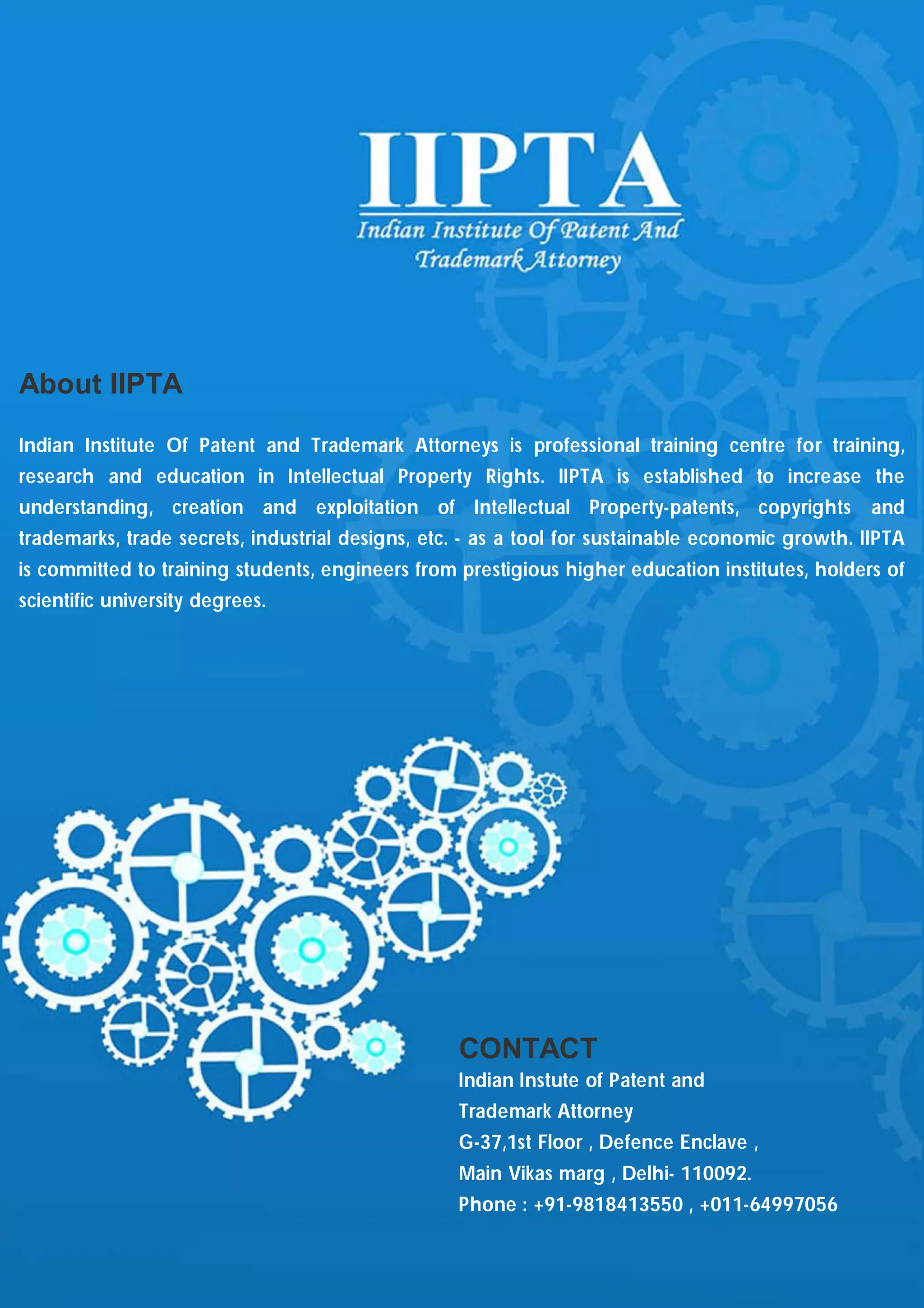 About IIPTA

Indian Institute Of Patent and Trademark Attorneys is professional training centre for training,
research and education in Intellectual Property Rights. IIPTA is established to increase the
understanding, creation and exploitation of Intellectual Property-patents, copyrights             and
trademarks, trade secrets, industrial designs, etc. - as a tool for sustainable economic growth. IIPTA
is committed to training students, engineers from prestigious higher education institutes, holders of
scientific university degrees.




                                                  CONTACT
                                                  Indian Instute of Patent and
                                                  Trademark Attorney
                                                  G-37,1st Floor , Defence Enclave ,
                                                  Main Vikas marg , Delhi- 110092.
                                                  Phone : +91-9818413550 , +011-64997056
 