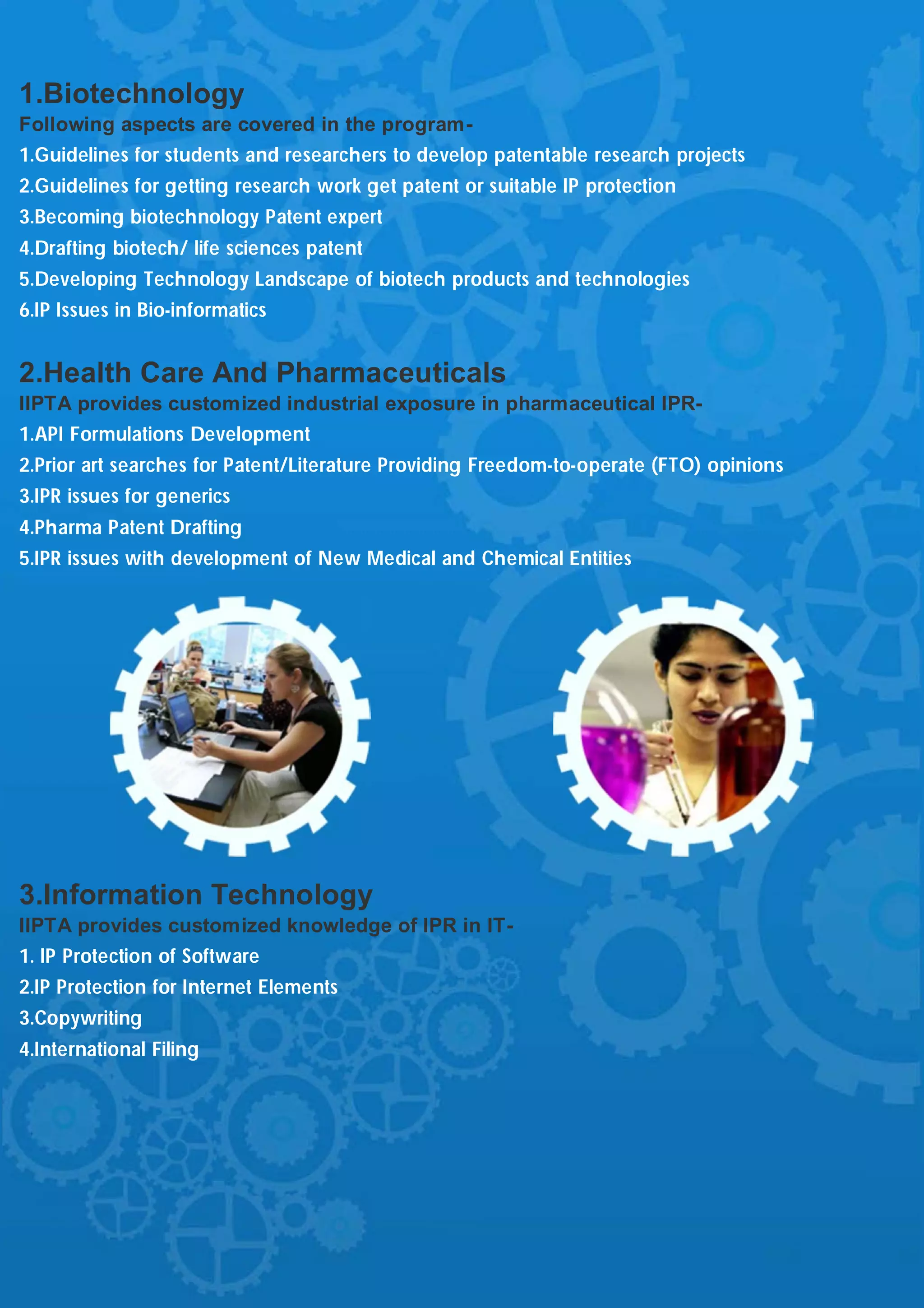 1.Biotechnology
Following aspects are covered in the program-
1.Guidelines for students and researchers to develop patentable research projects
2.Guidelines for getting research work get patent or suitable IP protection
3.Becoming biotechnology Patent expert
4.Drafting biotech/ life sciences patent
5.Developing Technology Landscape of biotech products and technologies
6.IP Issues in Bio-informatics


2.Health Care And Pharmaceuticals
IIPTA provides customized industrial exposure in pharmaceutical IPR-
1.API Formulations Development
2.Prior art searches for Patent/Literature Providing Freedom-to-operate (FTO) opinions
3.IPR issues for generics
4.Pharma Patent Drafting
5.IPR issues with development of New Medical and Chemical Entities




3.Information Technology
IIPTA provides customized knowledge of IPR in IT-
1. IP Protection of Software
2.IP Protection for Internet Elements
3.Copywriting
4.International Filing
 