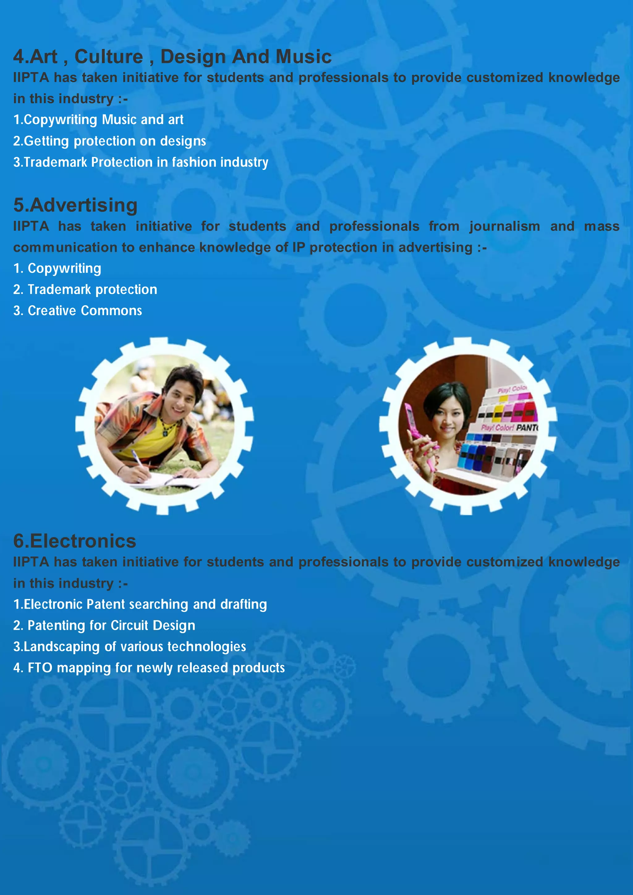 4.Art , Culture , Design And Music
IIPTA has taken initiative for students and professionals to provide customized knowledge
in this industry :-
1.Copywriting Music and art
2.Getting protection on designs
3.Trademark Protection in fashion industry


5.Advertising
IIPTA has taken initiative for students and professionals from journalism and mass
communication to enhance knowledge of IP protection in advertising :-
1. Copywriting
2. Trademark protection
3. Creative Commons




6.Electronics
IIPTA has taken initiative for students and professionals to provide customized knowledge
in this industry :-
1.Electronic Patent searching and drafting
2. Patenting for Circuit Design
3.Landscaping of various technologies
4. FTO mapping for newly released products
 