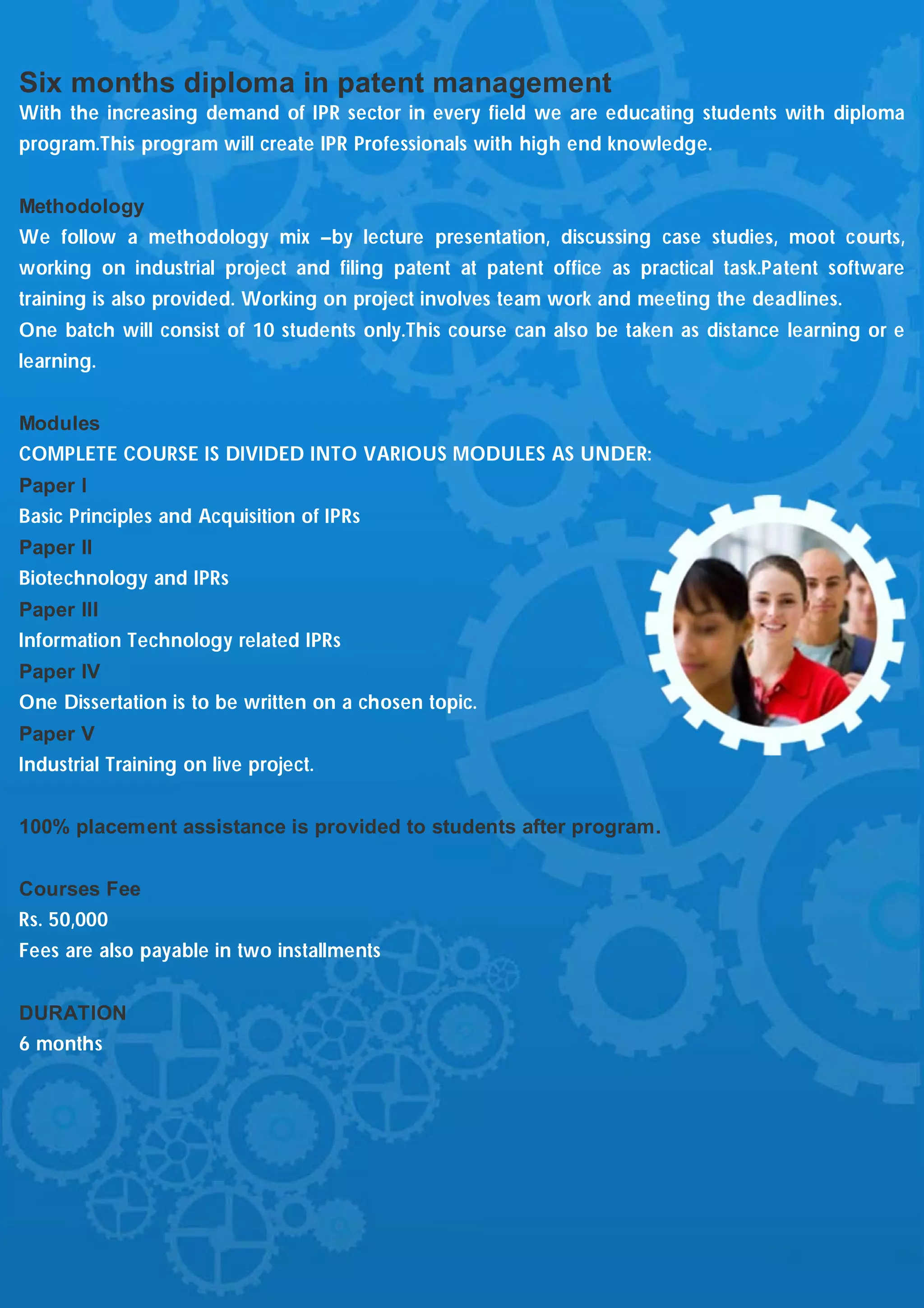 Six months diploma in patent management
With the increasing demand of IPR sector in every field we are educating students with diploma
program.This program will create IPR Professionals with high end knowledge.


Methodology
We follow a methodology mix –by lecture presentation, discussing case studies, moot courts,
working on industrial project and filing patent at patent office as practical task.Patent software
training is also provided. Working on project involves team work and meeting the deadlines.
One batch will consist of 10 students only.This course can also be taken as distance learning or e
learning.


Modules
COMPLETE COURSE IS DIVIDED INTO VARIOUS MODULES AS UNDER:
Paper I
Basic Principles and Acquisition of IPRs
Paper II
Biotechnology and IPRs
Paper III
Information Technology related IPRs
Paper IV
One Dissertation is to be written on a chosen topic.
Paper V
Industrial Training on live project.


100% placement assistance is provided to students after program.


Courses Fee
Rs. 50,000
Fees are also payable in two installments


DURATION
6 months
 