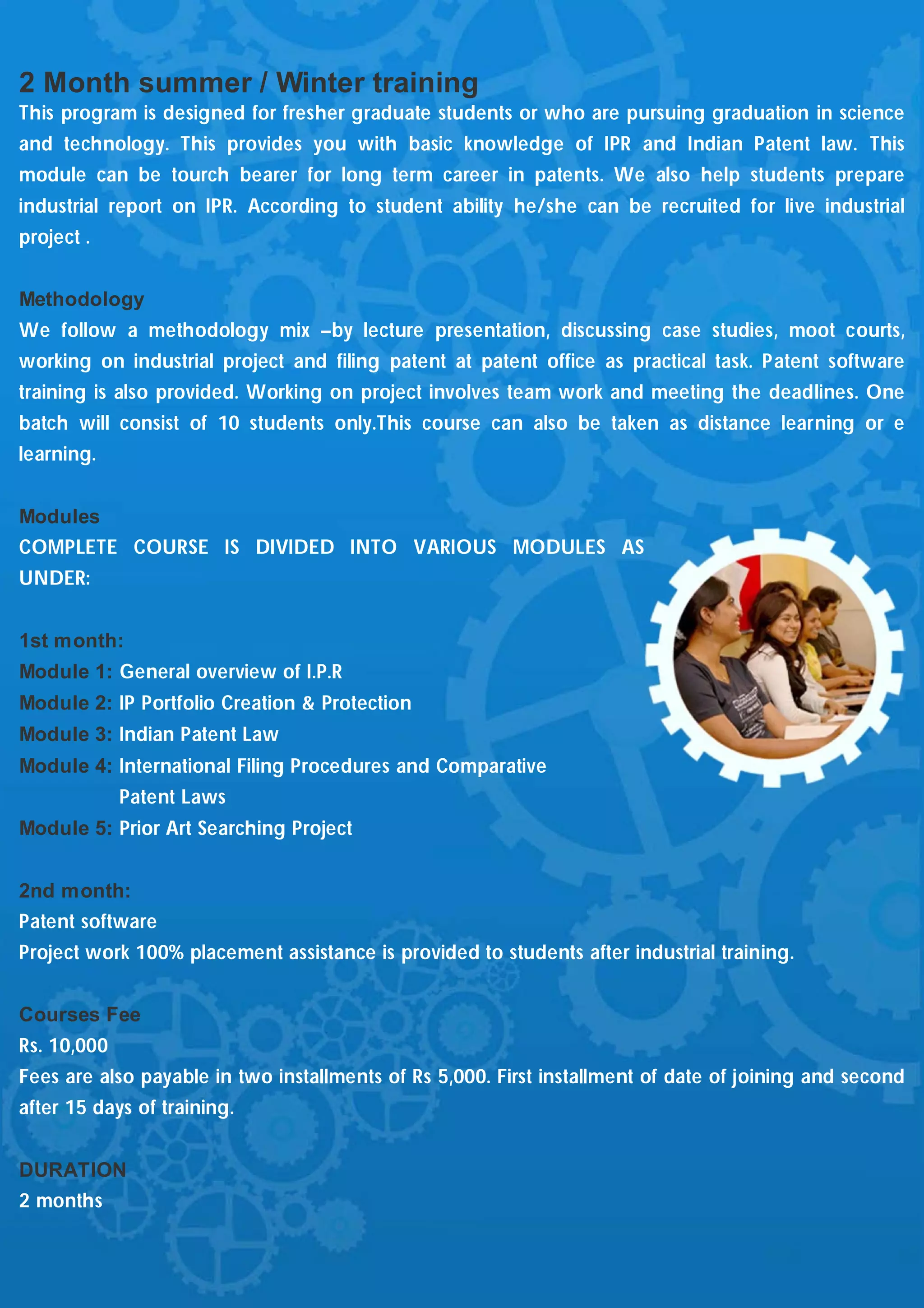 2 Month summer / Winter training
This program is designed for fresher graduate students or who are pursuing graduation in science
and technology. This provides you with basic knowledge of IPR and Indian Patent law. This
module can be tourch bearer for long term career in patents. We also help students prepare
industrial report on IPR. According to student ability he/she can be recruited for live industrial
project .


Methodology
We follow a methodology mix –by lecture presentation, discussing case studies, moot courts,
working on industrial project and filing patent at patent office as practical task. Patent software
training is also provided. Working on project involves team work and meeting the deadlines. One
batch will consist of 10 students only.This course can also be taken as distance learning or e
learning.


Modules
COMPLETE COURSE IS DIVIDED INTO VARIOUS MODULES AS
UNDER:


1st month:
Module 1: General overview of I.P.R
Module 2: IP Portfolio Creation & Protection
Module 3: Indian Patent Law
Module 4: International Filing Procedures and Comparative
             Patent Laws
Module 5: Prior Art Searching Project


2nd month:
Patent software
Project work 100% placement assistance is provided to students after industrial training.


Courses Fee
Rs. 10,000
Fees are also payable in two installments of Rs 5,000. First installment of date of joining and second
after 15 days of training.


DURATION
2 months
 