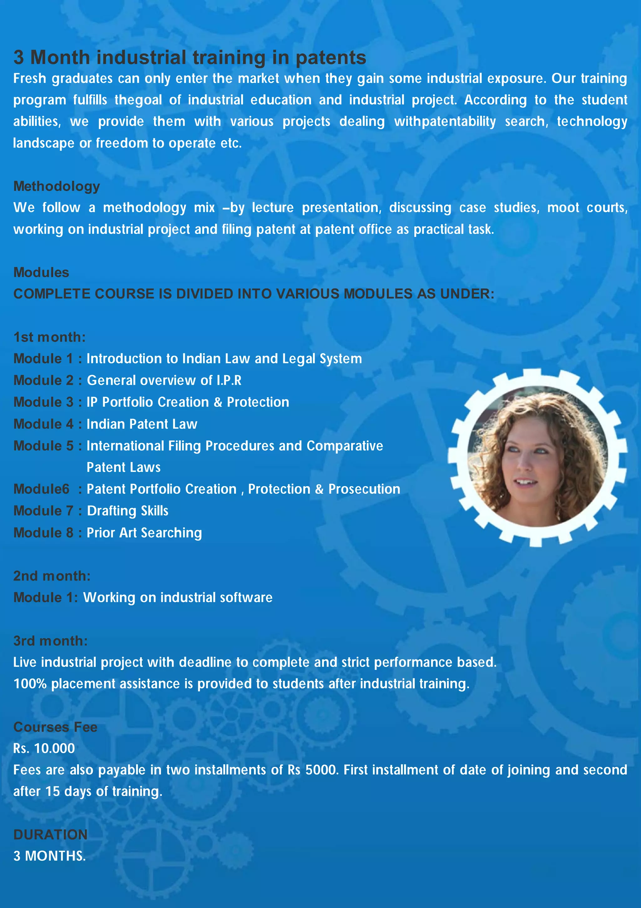 3 Month industrial training in patents
Fresh graduates can only enter the market when they gain some industrial exposure. Our training
program fulfills thegoal of industrial education and industrial project. According to the student
abilities, we provide them with various projects dealing withpatentability search, technology
landscape or freedom to operate etc.


Methodology
We follow a methodology mix –by lecture presentation, discussing case studies, moot courts,
working on industrial project and filing patent at patent office as practical task.


Modules
COMPLETE COURSE IS DIVIDED INTO VARIOUS MODULES AS UNDER:


1st month:
Module 1 : Introduction to Indian Law and Legal System
Module 2 : General overview of I.P.R
Module 3 : IP Portfolio Creation & Protection
Module 4 : Indian Patent Law
Module 5 : International Filing Procedures and Comparative
             Patent Laws
Module6 : Patent Portfolio Creation , Protection & Prosecution
Module 7 : Drafting Skills
Module 8 : Prior Art Searching


2nd month:
Module 1: Working on industrial software


3rd month:
Live industrial project with deadline to complete and strict performance based.
100% placement assistance is provided to students after industrial training.


Courses Fee
Rs. 10.000
Fees are also payable in two installments of Rs 5000. First installment of date of joining and second
after 15 days of training.


DURATION
3 MONTHS.
 