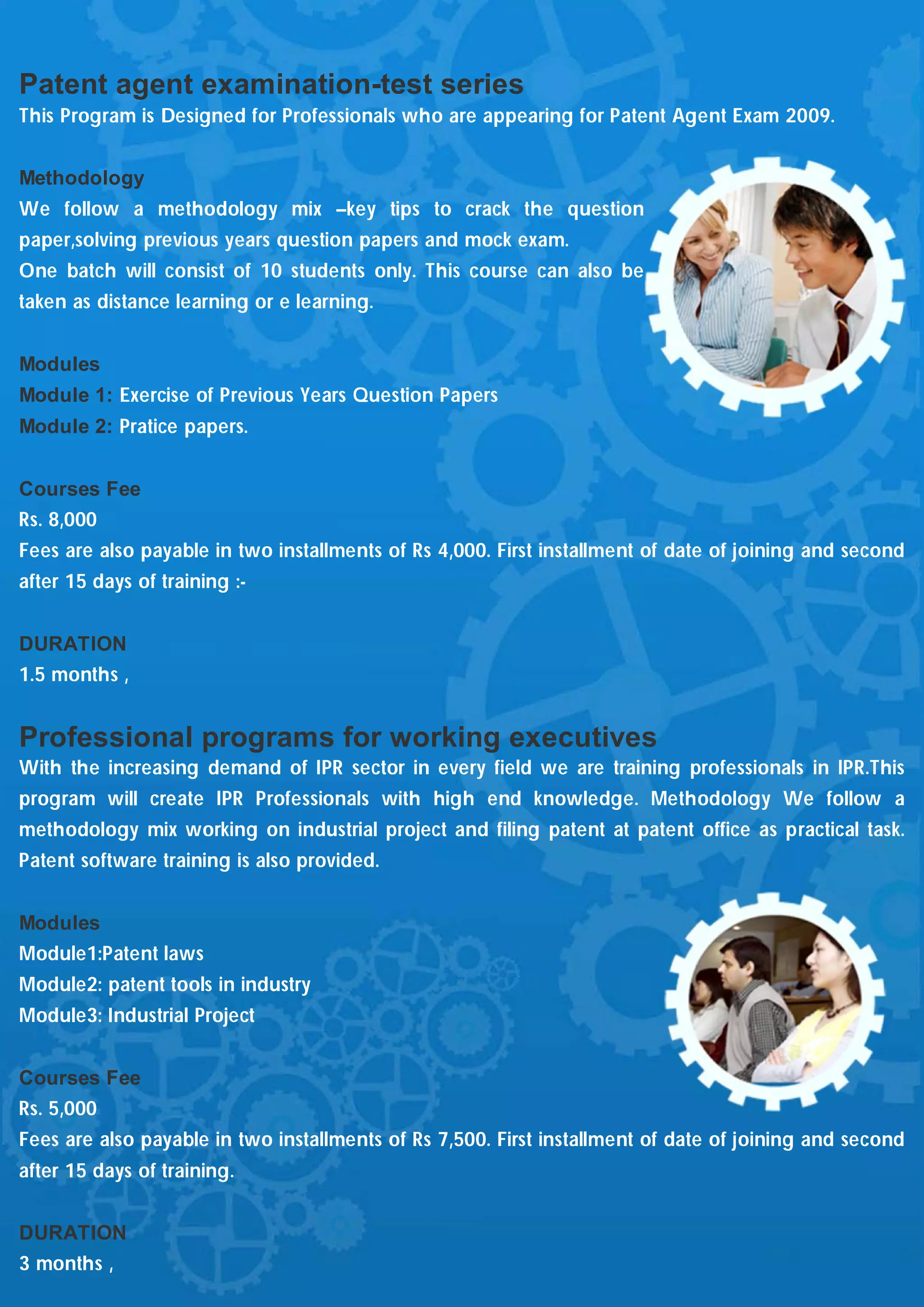 Patent agent examination-test series
This Program is Designed for Professionals who are appearing for Patent Agent Exam 2009.


Methodology
We follow a methodology mix –key tips to crack the question
paper,solving previous years question papers and mock exam.
One batch will consist of 10 students only. This course can also be
taken as distance learning or e learning.


Modules
Module 1: Exercise of Previous Years Question Papers
Module 2: Pratice papers.


Courses Fee
Rs. 8,000
Fees are also payable in two installments of Rs 4,000. First installment of date of joining and second
after 15 days of training :-


DURATION
1.5 months ,


Professional programs for working executives
With the increasing demand of IPR sector in every field we are training professionals in IPR.This
program will create IPR Professionals with high end knowledge. Methodology We follow a
methodology mix working on industrial project and filing patent at patent office as practical task.
Patent software training is also provided.


Modules
Module1:Patent laws
Module2: patent tools in industry
Module3: Industrial Project


Courses Fee
Rs. 5,000
Fees are also payable in two installments of Rs 7,500. First installment of date of joining and second
after 15 days of training.


DURATION
3 months ,
 