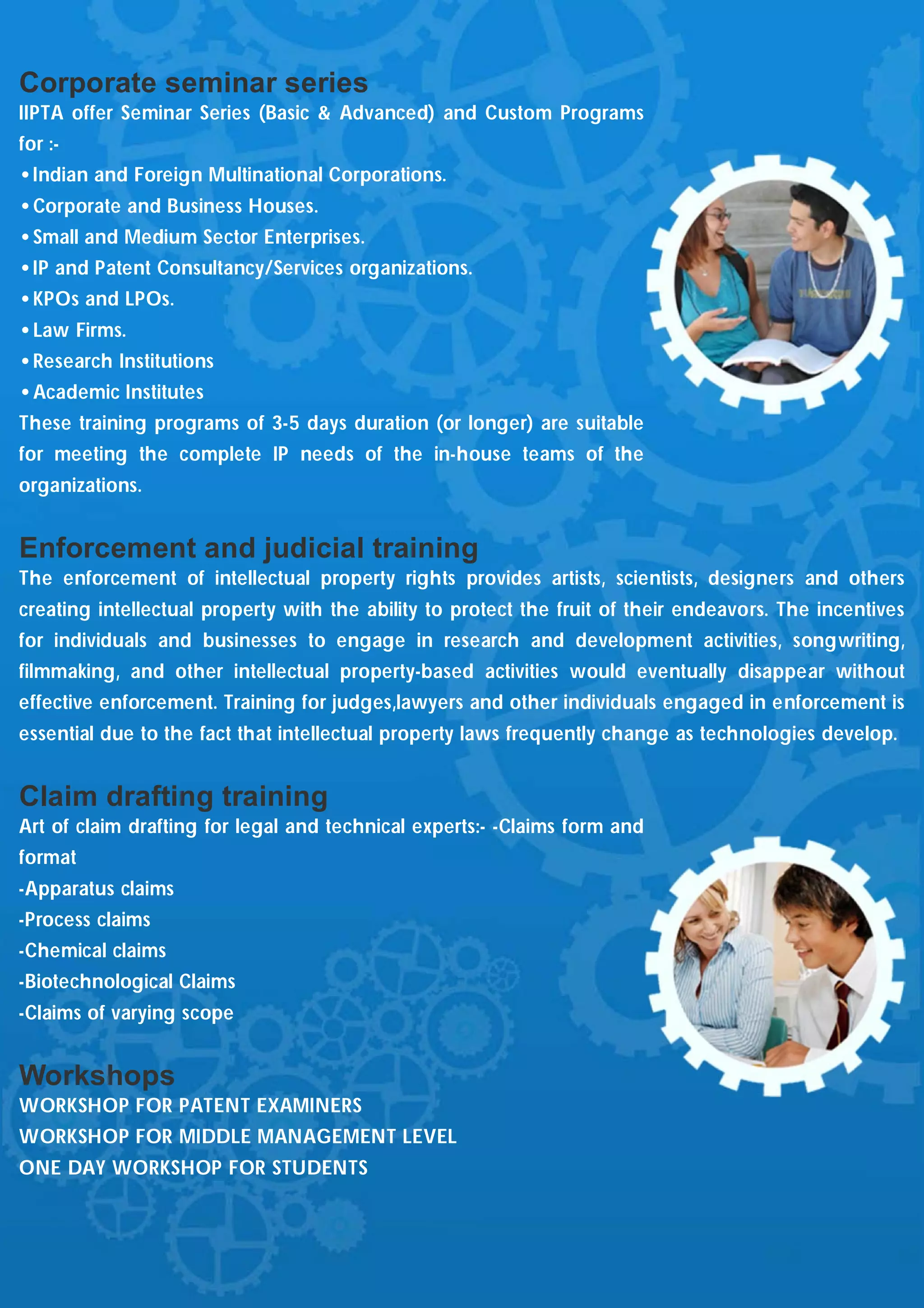 Corporate seminar series
IIPTA offer Seminar Series (Basic & Advanced) and Custom Programs
for :-
•Indian and Foreign Multinational Corporations.
•Corporate and Business Houses.
•Small and Medium Sector Enterprises.
•IP and Patent Consultancy/Services organizations.
•KPOs and LPOs.
•Law Firms.
•Research Institutions
•Academic Institutes
These training programs of 3-5 days duration (or longer) are suitable
for meeting the complete IP needs of the in-house teams of the
organizations.


Enforcement and judicial training
The enforcement of intellectual property rights provides artists, scientists, designers and others
creating intellectual property with the ability to protect the fruit of their endeavors. The incentives
for individuals and businesses to engage in research and development activities, songwriting,
filmmaking, and other intellectual property-based activities would eventually disappear without
effective enforcement. Training for judges,lawyers and other individuals engaged in enforcement is
essential due to the fact that intellectual property laws frequently change as technologies develop.


Claim drafting training
Art of claim drafting for legal and technical experts:- -Claims form and
format
-Apparatus claims
-Process claims
-Chemical claims
-Biotechnological Claims
-Claims of varying scope


Workshops
WORKSHOP FOR PATENT EXAMINERS
WORKSHOP FOR MIDDLE MANAGEMENT LEVEL
ONE DAY WORKSHOP FOR STUDENTS
 