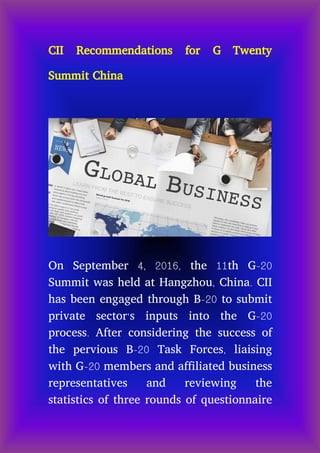 CII Recommendations for G Twenty
Summit China
On September 4, 2016, the 11th G-20
Summit was held at Hangzhou, China. CII
has been engaged through B-20 to submit
private sector‘s inputs into the G-20
process. After considering the success of
the pervious B-20 Task Forces, liaising
with G-20 members and affiliated business
representatives and reviewing the
statistics of three rounds of questionnaire
 