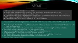 ABOUT
 CII-Godrej GBC was established in the year 2004.
 as CII's Developmental Institute on Green Practices & Businesses, aimed at offering world class
advisory services on conservation of natural resources.
 The Green Business Centre in Hyderabad is housed in one of the greenest buildings in the world and through
IGBC is spearheading the Green Building movement in the country.
 The Green Business Centre was inaugurated by Dr. A. P. J. Abdul Kalam.
• The average temperature during summer is around 40 'C and 16 'C during winter , Annual Rainfall is app. 79 cm
• Water Efficiency Sustainable Site Energy Efficiency Materials & Resources Indoor Environmental Quality Wind Towers Solar
PV Water Body Roof garden.
• Formation of positive and negative pressure zones when wind flows around rectangular and circular bodies.
• Roof garden - Protects heat penetration, cuts down heat-island effect.
• High performance glazing to bring in natural light while minimizing heat ingress
• Jali (Perforated) wall for bringing in natural light as well as ventilation .
• Roof Garden absorbs heat and minimized through the roof gardens covering 55% of the roof area.
• 20% of the buildings energy requirement is catered by solar photovoltaic cell.
• Root Way Water treatment facility.
 