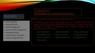 FEATURES
 Green buildings
 Energy Efficiency
 Water Management
 Environmental management
 Renewable energy
 Green business incubation
 Climate change activities
CONCEPT
”WHAT DERIVES ITSELF FROM NATURE RETURNS TO IT “
This is applied in the practice of Architecture:
 a building gives back to nature even as it takes from it thus
reducing the ecological footprint An attempt to make a positive
change in design by Reducing the negative impact on the
environment in terms of :-
:Use of materials :Natural Ventilation :Reuse and Recycle
:Renewable Energy :Effective Land Use :Ecological footprint
:Carbon Footprint :Water Management :Energy Efficiency
:Sustainability
 