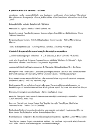 Capitulo 6: Educação e Ensino a Distância
Arquitetura escolar e sustentabilidade: uma abordagem considerando o Autoritarismo Educacional -
Disciplinamento (Panóptico) e a Educação Libertária - Sílvia Kimo Costa, Milton Ferreira da Silva
Júnior
Educação EaD e inclusão digital social - Val Sátiro
O Brasil e sua logística reversa - Arthur Lamblet Vaz
Projeto Layout de Casa Ecológica Auto Sustentável para fins didáticos - Fábio Rubio e Nilson
Yukihiro Tamashiro
Responsabilidade Social: a ISO 26.000 aplicada ao Ensino Superior - Helena Maria Gomes
Queiroz
Teoria da Respeitabilidade - Maria Aparecida Munin de Sá e Henry Julio Kupty
Capítulo 7: Empreendedorismo e inovações Tecnológicas sustentáveis
Acessibilidade em parques ambientais - J. G. S. de Souza, L. D. de Carvalho e N. Santos
Aplicação da gestão de design no Empreendimento solidário “Mulheres do Mirassol” - Agda
Bernardete Alano e Luiz Fernando Gonçalves de Figueiredo
Argamassa Polimérica Para Assentamento de Alvenaria - Michael Jackson Alves dos Santos
Dialogando sobre a Interface da Geoinformação em processos de Educação para Sustentabilidade
Patrícia Garcia da Silva Carvalho, Valéria Crivelaro Casale e Felipe Souza Marques
Empreendedorismo, responsabilidade social e sustentabilidade empresarial- o caso do museu do
marceneiro- Maria Luísa Silva e Fátima Jorge
Equipamentos Eletroeletrônicos- Logística Reversa, Elementos Químicos Adequados e os
Benefícios para o Meio Ambiente - Eliane M. Grigoletto, Moacir Pereira e Marco Antônio Silveira
Inovação, tecnologia e sustentabilidade - Rachel Machado de Sousa
O uso do fosfogesso como material alternativo de construção- uma solução sustentável - João
Ailton Brondino e Almir Sales
Processo Eletrônico da Justiça Federal da 4ª Região- Inovação Tecnológica, Eficiência e
Sustentabilidade - Daniela Garcia Giacobbo
Produção de biodiesel no ensino de química: uma proposta sustentável - Anderson de Oliveira
Lima, Arthur Ruola Coiado e Melina Kayoko Itokazu Hara
Sustentabilidade comparativa dos modelos energéticos brasileiro e espanhol - Xavier Miro Fuentes
Tecnologia e sistemas de processamento de resíduos - um estudo de empresas de Mato Grosso do
Sul - Pablo Terra de Moraes Luizaga e Cláudia Moreira Borges
 