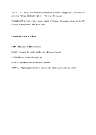 VEIGA, J. E. (2009). “Indicadores socioambientais: evolução e perspectivas”. In: Revista de
Economia Política. São Paulo, v.29, n.4 (116), p.421-35, out./dez.
WORLD BANK (2006). Where is the Wealth of Nations? Measuring Capital in the 21st
Century. Washington DC: The World Bank.
Lista de Abreviaturas e Siglas
MMA – Ministério do Meio Ambiente
PNUD – Programa das Nações Unidas para o Desenvolvimento
PETROBRAS – Petróleo Brasileiro S.A.
REBEA – Rede Brasileira de Educação Ambiental
UNESCO – Organização das Nações Unidas para a Educação, a Ciência e a Cultura
 