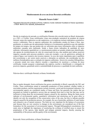 1
Monitoramento de aves em áreas florestais certificadas
Manoelle Fuzaro Gullo*
*Engenheira Florestal, Pós-graduada em Perícia, Auditoria e Gestão Ambiental/ Faculdade de Ciências Agronômicas
– UNESP –BOTUCATU/ manoelle_ef@hotmail.com
RESUMO
Devido às exigências de mercado, as certificações florestais têm crescido muito no Brasil, destacando-
se o FSC e o Cerflor. Essas certificações visam uma produção sustentável de produtos de origem
florestal, sejam eles madeireiros ou não madeireiros, e as exigências incluem indicadores econômicos,
sociais e ambientais. Para os aspectos ambientais são considerados estudos de fauna e flora, mas,
geralmente, os estudos que são apresentados limitam-se a levantamentos qualitativos que são repetidos
de tempos em tempos, mas que podem não ser suficientes para trazer informações sobre os impactos
ambientais causados pela exploração. Sendo a fauna exímia indicadora de qualidade de meio
ambiente, informações quantitativas e o monitoramento podem ser grandes aliados para identificação,
não apenas do reconhecimento do valor de conservação da área, mas também para indicar possíveis
impactos causados pelo processo produtivo, como por exemplo, o uso de agrotóxicos, poluição de
corpos d’água e uso exaustivo dos recursos naturais. As aves são muito importantes para o equilíbrio
dos ecossistemas e, por serem muito sensíveis a alterações no ambiente, são consideradas um dos
melhores bioindicadores para a avaliação de impactos ambientais. Através de consultas bibliográficas,
o presente estudo tem como objetivo ressaltar a importância de monitorar a avifauna de áreas
certificadas visando assegurar a perpetuação das espécies, auxiliar a identificação e a mitigação de
possíveis impactos, garantindo assim a sustentabilidade do processo e a qualidade do meio ambiente.
Palavras-chave: certificação florestal; avifauna; bioindicador
ABSTRACT
Due to market demands, forest certification has grown considerably in Brazil, especially the FSC and
Cerflor. These certifications aimed at sustainable production of forest products, whether timber or
non-timber products, and the requirements include economic, social and environmental indicators. For
environmental aspects are considered studies of fauna and flora, but generally the studies that are
presented are limited to qualitative surveys that are repeated from time to time but that may not be
sufficient to bring about the environmental impacts caused by the operation. Being the fauna excels
indicator of environmental quality, quantitative information and monitoring can be great allies to
identify not only the recognition of the conservation value of the area, but also to indicate possible
impacts caused by the production process, for example, the use of pesticides, pollution of water bodies
and exhaustive use of natural resources. The birds are very important for the balance of ecosystems
and, because they are very sensitive to changes in the environment, are considered one of the best
biomarkers for the assessment of environmental impacts. Through bibliographical consultations, this
study aims to highlight the importance of monitoring the avifauna of certified areas to ensure the
perpetuation of the species, help identify and mitigate potential impacts, thereby ensuring the
sustainability of the process and the quality of the environment.
Keywords: forest certification; avifauna; bioindicator
 