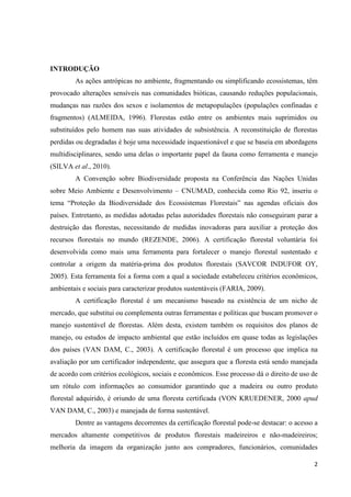 2
INTRODUÇÃO
As ações antrópicas no ambiente, fragmentando ou simplificando ecossistemas, têm
provocado alterações sensíveis nas comunidades bióticas, causando reduções populacionais,
mudanças nas razões dos sexos e isolamentos de metapopulações (populações confinadas e
fragmentos) (ALMEIDA, 1996). Florestas estão entre os ambientes mais suprimidos ou
substituídos pelo homem nas suas atividades de subsistência. A reconstituição de florestas
perdidas ou degradadas é hoje uma necessidade inquestionável e que se baseia em abordagens
multidisciplinares, sendo uma delas o importante papel da fauna como ferramenta e manejo
(SILVA et al., 2010).
A Convenção sobre Biodiversidade proposta na Conferência das Nações Unidas
sobre Meio Ambiente e Desenvolvimento – CNUMAD, conhecida como Rio 92, inseriu o
tema “Proteção da Biodiversidade dos Ecossistemas Florestais” nas agendas oficiais dos
países. Entretanto, as medidas adotadas pelas autoridades florestais não conseguiram parar a
destruição das florestas, necessitando de medidas inovadoras para auxiliar a proteção dos
recursos florestais no mundo (REZENDE, 2006). A certificação florestal voluntária foi
desenvolvida como mais uma ferramenta para fortalecer o manejo florestal sustentado e
controlar a origem da matéria-prima dos produtos florestais (SAVCOR INDUFOR OY,
2005). Esta ferramenta foi a forma com a qual a sociedade estabeleceu critérios econômicos,
ambientais e sociais para caracterizar produtos sustentáveis (FARIA, 2009).
A certificação florestal é um mecanismo baseado na existência de um nicho de
mercado, que substitui ou complementa outras ferramentas e políticas que buscam promover o
manejo sustentável de florestas. Além desta, existem também os requisitos dos planos de
manejo, ou estudos de impacto ambiental que estão incluídos em quase todas as legislações
dos países (VAN DAM, C., 2003). A certificação florestal é um processo que implica na
avaliação por um certificador independente, que assegura que a floresta está sendo manejada
de acordo com critérios ecológicos, sociais e econômicos. Esse processo dá o direito de uso de
um rótulo com informações ao consumidor garantindo que a madeira ou outro produto
florestal adquirido, é oriundo de uma floresta certificada (VON KRUEDENER, 2000 apud
VAN DAM, C., 2003) e manejada de forma sustentável.
Dentre as vantagens decorrentes da certificação florestal pode-se destacar: o acesso a
mercados altamente competitivos de produtos florestais madeireiros e não-madeireiros;
melhoria da imagem da organização junto aos compradores, funcionários, comunidades
 