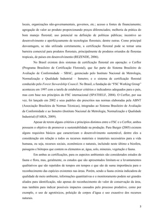 3
locais, organizações não-governamentais, governos, etc.; acesso a fontes de financiamento;
agregação de valor ao produto proporcionando preços diferenciados; melhoria da prática do
bom manejo florestal; uso potencial na definição de políticas públicas; incentivo ao
desenvolvimento e aperfeiçoamento de tecnologias florestais; dentre outras. Como principal
desvantagem, se não utilizada corretamente, a certificação florestal pode se tornar uma
barreira comercial para produtos florestais, principalmente de produtos oriundos de florestas
tropicais, de países em desenvolvimento (REZENDE, 2006).
No Brasil existem dois sistemas de certificação florestal em operação: o Cerflor
(Programa Brasileiro de Certificação Florestal), que faz parte do Sistema Brasileiro de
Avaliação de Conformidade – SBAC, gerenciado pelo Instituto Nacional de Metrologia,
Normalização e Qualidade Industrial – Inmetro; e o sistema de certificação florestal
conduzido pelo Forest Stewardship Council. No Brasil, a fundação do “FSC Working Group”
aconteceu em 1997 com a tarefa de estabelecer critérios e indicadores adequados para o país,
mas com base nos princípios do FSC internacional (SPATHELF, 2004). O Cerflor, por sua
vez, foi lançado em 2002 e seus padrões são prescritos nas normas elaboradas pela ABNT
(Associação Brasileira de Normas Técnicas), integradas ao Sistema Brasileiro de Avaliação
da Conformidade e ao Inmetro (Instituto Nacional de Metrologia, Normalização e Qualidade
Industrial) (FARIA, 2009).
Apesar de terem alguns critérios e princípios distintos entre o FSC e o Cerflor, ambos
possuem o objetivo de promover a sustentabilidade na produção. Para Burger (2005) existem
alguns requisitos básicos que caracterizam o desenvolvimento sustentável, dentre eles a
consideração em relação a todos os recursos materiais e imateriais necessários para a vida
humana, ou seja, recursos sociais, econômicos e naturais, incluindo neste último a biosfera,
paisagens e biótopos que contem os elementos ar, água, solo, minerais, vegetação e fauna.
Em ambas as certificações, para os aspectos ambientais são considerados estudos de
fauna e flora, mas, geralmente, os estudos que são apresentados limitam-se a levantamentos
qualitativos que são repetidos de tempos em tempos e que são de suma importância para o
reconhecimento das espécies existentes nas áreas. Porém, sendo a fauna exímia indicadora de
qualidade de meio ambiente, informações quantitativas e o monitoramento podem ser grandes
aliados para identificação, não apenas do reconhecimento do valor de conservação da área,
mas também para indicar possíveis impactos causados pelo processo produtivo, como por
exemplo, o uso de agrotóxicos, poluição de corpos d’água e uso exaustivo dos recursos
naturais.
 