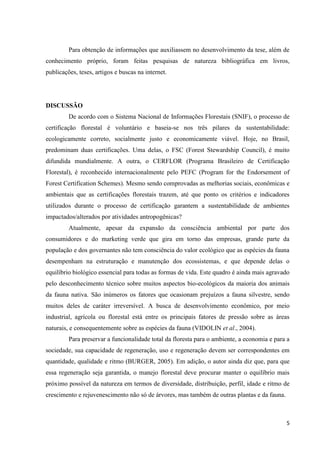 5
Para obtenção de informações que auxiliassem no desenvolvimento da tese, além de
conhecimento próprio, foram feitas pesquisas de natureza bibliográfica em livros,
publicações, teses, artigos e buscas na internet.
DISCUSSÃO
De acordo com o Sistema Nacional de Informações Florestais (SNIF), o processo de
certificação florestal é voluntário e baseia-se nos três pilares da sustentabilidade:
ecologicamente correto, socialmente justo e economicamente viável. Hoje, no Brasil,
predominam duas certificações. Uma delas, o FSC (Forest Stewardship Council), é muito
difundida mundialmente. A outra, o CERFLOR (Programa Brasileiro de Certificação
Florestal), é reconhecido internacionalmente pelo PEFC (Program for the Endorsement of
Forest Certification Schemes). Mesmo sendo comprovadas as melhorias sociais, econômicas e
ambientais que as certificações florestais trazem, até que ponto os critérios e indicadores
utilizados durante o processo de certificação garantem a sustentabilidade de ambientes
impactados/alterados por atividades antropogênicas?
Atualmente, apesar da expansão da consciência ambiental por parte dos
consumidores e do marketing verde que gira em torno das empresas, grande parte da
população e dos governantes não tem consciência do valor ecológico que as espécies da fauna
desempenham na estruturação e manutenção dos ecossistemas, e que depende delas o
equilíbrio biológico essencial para todas as formas de vida. Este quadro é ainda mais agravado
pelo desconhecimento técnico sobre muitos aspectos bio-ecológicos da maioria dos animais
da fauna nativa. São inúmeros os fatores que ocasionam prejuízos a fauna silvestre, sendo
muitos deles de caráter irreversível. A busca de desenvolvimento econômico, por meio
industrial, agrícola ou florestal está entre os principais fatores de pressão sobre as áreas
naturais, e consequentemente sobre as espécies da fauna (VIDOLIN et al., 2004).
Para preservar a funcionalidade total da floresta para o ambiente, a economia e para a
sociedade, sua capacidade de regeneração, uso e regeneração devem ser correspondentes em
quantidade, qualidade e ritmo (BURGER, 2005). Em adição, o autor ainda diz que, para que
essa regeneração seja garantida, o manejo florestal deve procurar manter o equilíbrio mais
próximo possível da natureza em termos de diversidade, distribuição, perfil, idade e ritmo de
crescimento e rejuvenescimento não só de árvores, mas também de outras plantas e da fauna.
 