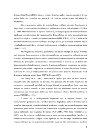 8
definido. Para Olmos (2005), todos os projetos de conservação e manejo sustentável devem
incluir dados das variações nas populações de espécies animais como indicadores de
desempenho.
Sabe-se que, para a análise de sustentabilidade ecológica na escala de paisagem, a
longo prazo, o monitoramento de indicadores biológicos torna-se o mais adequado (PIRES et
al., 2000). O monitoramento de espécies animais se justifica pois pode dar uma resposta mais
rápida que o monitoramento da vegetação, além de possibilitar um maior entendimento das
interações ecológicas existentes no ecossistema florestal (TERBORGH, 1992). A variação da
densidade/abundância dos bioindicadores e mudanças no uso que eles fazem do habitat após a
perturbação ambiental são os principais instrumentos de avaliação no monitoramento de fauna
(JOHNS, 1997).
Amostragens que desejam se aproximar do real devem abranger um espaço de tempo
mais longo, de forma a amostrar as diferentes estações do ano e permitir a realização de uma
avaliação migratória possibilitando assim o entendimento de fatores intrínsecos envolvidos na
dinâmica das populações. Levantamentos e monitoramentos de espécies de um habitat são
frequentemente solicitados com o propósito de embasar políticas de conservação ou manejo,
ou mesmo para estudos comparativos de comunidades entre diferentes localidades, faltando,
na maioria dos casos, a devida continuidade dos estudos com o propósito de entender o nível
de impacto ambiental sobre a fauna (SILVA JR. et al., 2007).
Para Young et al. (2003), levantamentos rápidos, por serem de curta duração,
produzem uma lista incompleta de espécies, pois qualquer lista de fauna requer anos de
amostragem e uma grande variedade de técnicas. Visando a manutenção da fauna e dos seus
habitats, as reservas naturais, a fauna silvestre deve ser monitorada através de estudos
populacionais que possam gerar dados que trarão resultados relativos bastante confiáveis e
seguros (ALMEIDA, 1996).
É muito útil e ecologicamente importante que a empresa florestal faça
monitoramentos que relacionem a superfície das áreas de produção (talhões florestais) com a
superfície das áreas de proteção (núcleos), sendo esta relação não apenas importante para
acompanhar passivamente a evolução dos ecossistemas, mas principalmente pra utilizá-los na
analise ambiental e nos programas de manejo (POGGIANI, 1998). Para Fernández et al.
(2003), uma das primeiras condições para que se possa manejar uma população é conhecer o
número de indivíduos que a compõe e como e por que ela varia no tempo. Informações como
essas possibilitam que os levantamentos realizados sejam de fato ferramentas que auxiliem
 