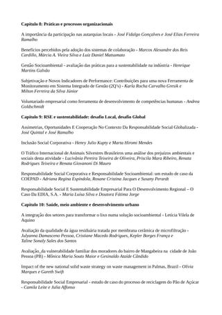 Capítulo 8: Práticas e processos organizacionais
A importância da participação nas autarquias locais - José Fidalgo Gonçalves e José Elias Ferreira
Ramalho
Benefícios percebidos pela adoção dos sistemas de colaboração - Marcos Alexandre dos Reis
Cardillo, Márcia A. Vieira Silva e Luiz Daniel Matsumato
Gestao Socioambiental - avaliaçao das praticas para a sustentabilidade na industria -̃ ̃ ́ ́ Henrique
Martins Galvão
Subjetivação e Novos Indicadores de Performance: Contribuições para uma nova Ferramenta de
Monitoramento em Sistema Integrado de Gestão (2Q’s) - Karla Rocha Carvalho Gresik e
Milton Ferreira da Silva Júnior
Voluntariado empresarial como ferramenta de desenvolvimento de competências humanas - Andrea
Goldschmidt
Capítulo 9: RSE e sustentabilidade: desafio Local, desafio Global
Assimetrias, Oportunidades E Cooperação No Contexto Da Responsabilidade Social Globalizada -
José Quintal e José Ramalho
Inclusão Social Corporativa - Henry Julio Kupty e Marta Hiromi Mendes
O Tráfico Internacional de Animais Silvestres Brasileiros uma análise dos prejuízos ambientais e
sociais desta atividade - Lucivânia Pereira Teixeira de Oliveira, Priscila Mara Ribeiro, Renata
Rodrigues Teixeira e Renata Giovanoni Di Mauro
Responsabilidade Social Corporativa e Responsabilidade Socioambiental: um estudo de caso da
COEPAD - Adriana Regina Espíndola, Rosane Cristina Jacques e Susany Perardt
Responsabilidade Social E Sustentabilidade Empresarial Para O Desenvolvimento Regional – O
Caso Da EDIA, S.A. - Maria Luísa Silva e Doutora Fátima Jorge
Capítulo 10: Saúde, meio ambiente e desenvolvimento urbano
A integracao dos setores para transformar o lixo numa solucão socioambiental - Letícia Vilela dȩ ̃ ̧
Aquino
Avaliação da qualidade da água residuária tratada por membrana cerâmica de microfiltração -
Julyanna Damasceno Pessoa, Cristiane Macedo Rodrigues, Kepler Borges França e
Taline Sonaly Sales dos Santos
Avaliacao_da vulnerabilidade familiar dos moradores do bairro de Mangabeira na cidade de João̧ ̃
Pessoa (PB) - Mônica Maria Souto Maior e Gesinaldo Ataíde Cândido
Impact of the new national solid waste strategy on waste management in Palmas, Brazil - Olívia
Marques e Gareth Swift
Responsabilidade Social Empresarial - estudo de caso do processo de reciclagem do Pão de Acúcaŗ
- Camila Leite e Julia Affonso
 