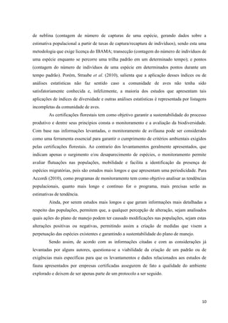 10
de neblina (contagem de número de capturas de uma espécie, gerando dados sobre a
estimativa populacional a partir de taxas de captura/recaptura de indivíduos), sendo esta uma
metodologia que exige licença do IBAMA; transecção (contagem do número de indivíduos de
uma espécie enquanto se percorre uma trilha padrão em um determinado tempo); e pontos
(contagem do número de indivíduos de uma espécie em determinados pontos durante um
tempo padrão). Porém, Straube et al. (2010), salienta que a aplicação desses índices ou de
análises estatísticas não faz sentido caso a comunidade de aves não tenha sido
satisfatoriamente conhecida e, infelizmente, a maioria dos estudos que apresentam tais
aplicações de índices de diversidade e outras análises estatísticas é representada por listagens
incompletas da comunidade de aves.
As certificações florestais tem como objetivo garantir a sustentabilidade do processo
produtivo e dentre seus princípios consta o monitoramento e a avaliação da biodiversidade.
Com base nas informações levantadas, o monitoramento de avifauna pode ser considerado
como uma ferramenta essencial para garantir o cumprimento de critérios ambientais exigidos
pelas certificações florestais. Ao contrario dos levantamentos geralmente apresentados, que
indicam apenas o surgimento e/ou desaparecimento de espécies, o monitoramento permite
avaliar flutuações nas populações, mobilidade e facilita a identificação da presença de
espécies migratórias, pois são estudos mais longos e que apresentam uma periodicidade. Para
Accordi (2010), como programas de monitoramento tem como objetivo analisar as tendências
populacionais, quanto mais longo e contínuo for o programa, mais precisas serão as
estimativas de tendência.
Ainda, por serem estudos mais longos e que geram informações mais detalhadas a
respeito das populações, permitem que, a qualquer percepção de alteração, sejam analisados
quais ações do plano de manejo podem ter causado modificações nas populações, sejam estas
alterações positivas ou negativas, permitindo assim a criação de medidas que visem a
perpetuação das espécies existentes e garantindo a sustentabilidade do plano de manejo.
Sendo assim, de acordo com as informações citadas e com as considerações já
levantadas por alguns autores, questiona-se a viabilidade da criação de um padrão ou de
exigências mais específicas para que os levantamentos e dados relacionados aos estudos de
fauna apresentados por empresas certificadas assegurem de fato a qualidade do ambiente
explorado e deixem de ser apenas parte de um protocolo a ser seguido.
 