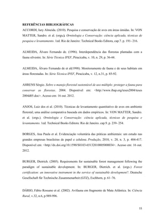 11
REFERÊNCIAS BIBLIOGRÁFICAS
ACCORDI, Iury Almeida. (2010). Pesquisa e conservação de aves em áreas úmidas. In: VON
MATTER, Sandro. et al. (orgs.). Ornitologia e Conservação: ciência aplicada, técnicas de
pesquisa e levantamento. 1ed. Rio de Janeiro: Technical Books Editora, cap.7. p. 191- 216.
ALMEIDA, Álvaro Fernando de. (1996). Interdependência das florestas plantadas com a
fauna silvestre. In: Série Técnica IPEF, Piracicaba, v. 10, n. 29, p. 36-44.
ALMEIDA, Álvaro Fernando de et al(1998). Monitoramento de fauna e de seus habitats em
áreas florestadas. In: Série Técnica IPEF, Piracicaba, v. 12, n.31, p. 85-92.
AHRENS Sérgio. Sobre o manejo florestal sustentável de uso múltiplo: proteger a fauna para
conservar as florestas. 2004. Disponível em: <http://www.ibap.org/teses2004/teses
2004d05.doc>. Acesso em: 16 out. 2012.
ANJOS, Luiz dos et al. (2010). Técnicas de levantamento quantitativo de aves em ambiente
florestal; uma análise comparativa baseada em dados empíricos. In: VON MATTER, Sandro.
et al. (orgs.). Ornitologia e Conservação: ciência aplicada, técnicas de pesquisa e
levantamento. 1ed. Technical Books Editora: Rio de Janeiro. cap.9. p. 239- 254.
BORGES, Ana Paula et al. Evidenciação voluntária das práticas ambientais: um estudo nas
grandes empresas brasileiras de papel e celulose. Produção, 2010, v. 20, n. 3, p. 404-417.
Disponível em: <http://dx.doi.org/10.1590/S0103-65132010005000034>. Acesso em: 16 out.
2012.
BURGER, Dietrich. (2005). Requirements for sustainable forest management following the
paradigm of sustainable development. In: BURGER, Dietrich. et al. (orgs.) Forest
certification: an innovative instrument in the service of sustainable development?. Deutsche
Gesellschaft für Technische Zusammenarbeit (GTZ), Eschborn, p. 61–76.
DÁRIO, Fábio Rossano et al. (2002). Avifauna em fragmento de Mata Atlântica. In: Ciência
Rural, v.32, n.6, p.989-996.
 