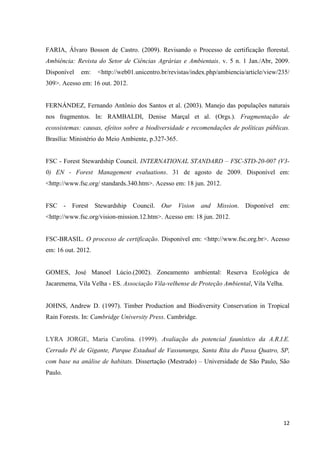12
FARIA, Álvaro Bosson de Castro. (2009). Revisando o Processo de certificação florestal.
Ambiência: Revista do Setor de Ciências Agrárias e Ambientais. v. 5 n. 1 Jan./Abr, 2009.
Disponível em: <http://web01.unicentro.br/revistas/index.php/ambiencia/article/view/235/
309>. Acesso em: 16 out. 2012.
FERNÁNDEZ, Fernando Antônio dos Santos et al. (2003). Manejo das populações naturais
nos fragmentos. In: RAMBALDI, Denise Marçal et al. (Orgs.). Fragmentação de
ecossistemas: causas, efeitos sobre a biodiversidade e recomendações de políticas públicas.
Brasília: Ministério do Meio Ambiente, p.327-365.
FSC - Forest Stewardship Council. INTERNATIONAL STANDARD – FSC-STD-20-007 (V3-
0) EN - Forest Management evaluations. 31 de agosto de 2009. Disponível em:
<http://www.fsc.org/ standards.340.htm>. Acesso em: 18 jun. 2012.
FSC - Forest Stewardship Council. Our Vision and Mission. Disponível em:
<http://www.fsc.org/vision-mission.12.htm>. Acesso em: 18 jun. 2012.
FSC-BRASIL. O processo de certificação. Disponível em: <http://www.fsc.org.br>. Acesso
em: 16 out. 2012.
GOMES, José Manoel Lúcio.(2002). Zoneamento ambiental: Reserva Ecológica de
Jacarenema, Vila Velha - ES. Associação Vila-velhense de Proteção Ambiental, Vila Velha.
JOHNS, Andrew D. (1997). Timber Production and Biodiversity Conservation in Tropical
Rain Forests. In: Cambridge University Press. Cambridge.
LYRA JORGE, Maria Carolina. (1999). Avaliação do potencial faunístico da A.R.I.E.
Cerrado Pé de Gigante, Parque Estadual de Vassununga, Santa Rita do Passa Quatro, SP,
com base na análise de habitats. Dissertação (Mestrado) – Universidade de São Paulo, São
Paulo.
 