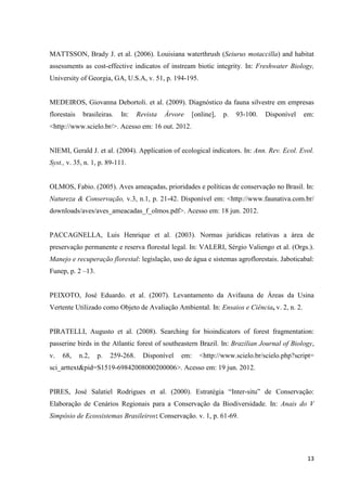 13
MATTSSON, Brady J. et al. (2006). Louisiana waterthrush (Seiurus motaccilla) and habitat
assessments as cost-effective indicatos of instream biotic integrity. In: Freshwater Biology,
University of Georgia, GA, U.S.A, v. 51, p. 194-195.
MEDEIROS, Giovanna Debortoli. et al. (2009). Diagnóstico da fauna silvestre em empresas
florestais brasileiras. In: Revista Árvore [online], p. 93-100. Disponível em:
<http://www.scielo.br/>. Acesso em: 16 out. 2012.
NIEMI, Gerald J. et al. (2004). Application of ecological indicators. In: Ann. Rev. Ecol. Evol.
Syst., v. 35, n. 1, p. 89-111.
OLMOS, Fabio. (2005). Aves ameaçadas, prioridades e políticas de conservação no Brasil. In:
Natureza & Conservação, v.3, n.1, p. 21-42. Disponível em: <http://www.faunativa.com.br/
downloads/aves/aves_ameacadas_f_olmos.pdf>. Acesso em: 18 jun. 2012.
PACCAGNELLA, Luis Henrique et al. (2003). Normas jurídicas relativas a área de
preservação permanente e reserva florestal legal. In: VALERI, Sérgio Valiengo et al. (Orgs.).
Manejo e recuperação florestal: legislação, uso de água e sistemas agroflorestais. Jaboticabal:
Funep, p. 2 –13.
PEIXOTO, José Eduardo. et al. (2007). Levantamento da Avifauna de Áreas da Usina
Vertente Utilizado como Objeto de Avaliação Ambiental. In: Ensaios e Ciência, v. 2, n. 2.
PIRATELLI, Augusto et al. (2008). Searching for bioindicators of forest fragmentation:
passerine birds in the Atlantic forest of southeastern Brazil. In: Brazilian Journal of Biology,
v. 68, n.2, p. 259-268. Disponível em: <http://www.scielo.br/scielo.php?script=
sci_arttext&pid=S1519-69842008000200006>. Acesso em: 19 jun. 2012.
PIRES, José Salatiel Rodrigues et al. (2000). Estratégia “Inter-situ” de Conservação:
Elaboração de Cenários Regionais para a Conservação da Biodiversidade. In: Anais do V
Simpósio de Ecossistemas Brasileiros: Conservação. v. 1, p. 61-69.
 