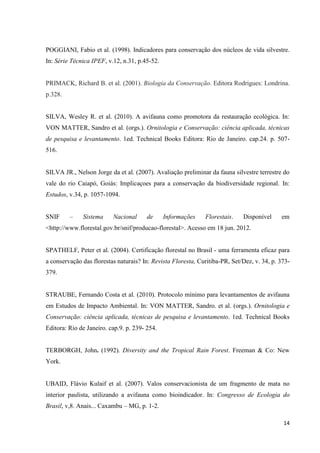 14
POGGIANI, Fabio et al. (1998). Indicadores para conservação dos núcleos de vida silvestre.
In: Série Técnica IPEF, v.12, n.31, p.45-52.
PRIMACK, Richard B. et al. (2001). Biologia da Conservação. Editora Rodrigues: Londrina.
p.328.
SILVA, Wesley R. et al. (2010). A avifauna como promotora da restauração ecológica. In:
VON MATTER, Sandro et al. (orgs.). Ornitologia e Conservação: ciência aplicada, técnicas
de pesquisa e levantamento. 1ed. Technical Books Editora: Rio de Janeiro. cap.24. p. 507-
516.
SILVA JR., Nelson Jorge da et al. (2007). Avaliação preliminar da fauna silvestre terrestre do
vale do rio Caiapó, Goiás: Implicaçoes para a conservação da biodiversidade regional. In:
Estudos, v.34, p. 1057-1094.
SNIF – Sistema Nacional de Informações Florestais. Disponível em
<http://www.florestal.gov.br/snif/producao-florestal>. Acesso em 18 jun. 2012.
SPATHELF, Peter et al. (2004). Certificação florestal no Brasil - uma ferramenta eficaz para
a conservação das florestas naturais? In: Revista Floresta, Curitiba-PR, Set/Dez, v. 34, p. 373-
379.
STRAUBE, Fernando Costa et al. (2010). Protocolo mínimo para levantamentos de avifauna
em Estudos de Impacto Ambiental. In: VON MATTER, Sandro. et al. (orgs.). Ornitologia e
Conservação: ciência aplicada, técnicas de pesquisa e levantamento. 1ed. Technical Books
Editora: Rio de Janeiro. cap.9. p. 239- 254.
TERBORGH, John. (1992). Diversity and the Tropical Rain Forest. Freeman & Co: New
York.
UBAID, Flávio Kulaif et al. (2007). Valos conservacionista de um fragmento de mata no
interior paulista, utilizando a avifauna como bioindicador. In: Congresso de Ecologia do
Brasil, v,8. Anais... Caxambu – MG, p. 1-2.
 