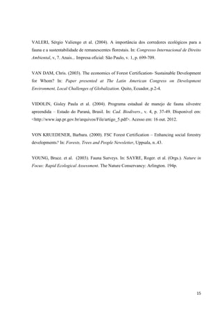 15
VALERI, Sérgio Valiengo et al. (2004). A importância dos corredores ecológicos para a
fauna e a sustentabilidade de remanescentes florestais. In: Congresso Internacional de Direito
Ambiental, v, 7. Anais... Impresa oficial: São Paulo, v. 1, p. 699-709.
VAN DAM, Chris. (2003). The economics of Forest Certification- Sustainable Development
for Whom? In: Paper presented at The Latin American Congress on Development
Environment, Local Challenges of Globalization. Quito, Ecuador, p.2-4.
VIDOLIN, Gisley Paula et al. (2004). Programa estadual de manejo de fauna silvestre
apreendida – Estado do Paraná, Brasil. In: Cad. Biodivers., v. 4, p. 37-49. Disponível em:
<http://www.iap.pr.gov.br/arquivos/File/artigo_5.pdf>. Acesso em: 16 out. 2012.
VON KRUEDENER, Barbara. (2000). FSC Forest Certification – Enhancing social forestry
developments? In: Forests, Trees and People Newsletter, Uppsala, n..43.
YOUNG, Bruce. et al. (2003). Fauna Surveys. In: SAYRE, Roger. et al. (Orgs.). Nature in
Focus: Rapid Ecological Assessment. The Nature Conservancy: Arlington. 194p.
 