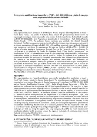 Programa de qualificação de fornecedores (PQF) e ISO 9001:2008: um estudo de caso em
uma pequena rede independente de hotéis
Antônio Oscar Santos Góes1
*
Talles Vianna Brugni
Maria Josefina Vervloet Fontes
RESUMO
Este paper descreve dois processos de certificações de uma pequena rede independente de hotéis -
Hotel Tarik Fontes - na cidade de Itabuna Bahia, Brasil. Os procedimentos desenvolvidos na
organização investigada foram estruturados pelas normas do Sistema de Gestão da Qualidade baseado
na NBR ISO 9001:2008 e pelo Programa de Qualificação de Fornecedores – PQF- Bahia (Parceria
Público-Privado - PPP). As auditorias foram realizadas pela entidade BSI (British Standard
Institution). Os objetivos dessas preparações/certificações direcionaram para dois aspectos: a) cumprir
as normas técnicas especificadas pela ISO 9001 e b) qualificar potenciais empresas locais (Itabuna)
para tornarem-se supridoras de organizações do porte da BAHIA MINERAÇÃO - BAMIN. O
referencial teórico aborda os fundamentos da teoria francesa das convenções, os procedimentos de
certificações e os princípios da Gestão da Qualidade Total ("Total Quality Management" ou
simplesmente "TQM"). A metodologia do estudo de caso caracterizou esta investigação. Utilizaram-se
observações, análise documental das atas de reuniões, projeto de implantação do programa de
qualidade e relatórios das auditorias. Os resultados apontam que o hotel implantou uma gestão baseada
em normas e em especificações exigidas pela entidade certificadora. Nos momentos de
avaliações/auditorias, a empresa investigada apresentou os requisitos necessários para a obtenção dos
certificados. Considera-se, pois, que o Hotel Tarik Fontes atua em conformidade com as práticas de
qualidade e os princípios norteadores da ISO 9001. Por outro lado, muitos desafios são postos, como:
ser fornecedora de uma grande empresa (BAMIN), manter a certificação obtida e promover, sempre, a
filosofia japonesa da melhoria continua (kaizen), na oferta de serviços hoteleiros.
Palavras-chave: certificação, ISO 9001, gestão, programa de qualidade.
ABSTRACT
This paper describes two types of certification processes for an independent small chain of hotels –
Hotel Tarik Fontes -, situated in Itabuna Bahia, Brazil. The procedures developed in the investigated
organization were structured by rules of Quality Management System based on NBR ISO 9001:2008
and on Supplier Qualification Program – SQP - Bahia (Public-Private Partnership – PPP). The
auditing was performed by the company BSI (British Standard Institution). The objectives of these
preparations/certifications directed to two aspects: a) comply with the technical standards specified by
ISO 9001 and b) qualify potential local companies (Itabuna) to become suppliers of organizations as
BAHIA MINERAÇÃO – BAMIN. The theoretical reference covers the fundamentals of French theory
of conventions, certifications procedures and the principles of Total Quality Management (TQM). The
methodology of the case study was used in this investigation. It used observation, document analysis
of meeting reports, implementation project of quality program and audit reports. The results show that
the hotel has implemented a management based on standards and specifications required by the
certifying company. In moments of assessments / audits, the investigated organization presented the
requirements for obtaining the certificates. It is considered, therefore, that the Hotel Tarik Fontes acts
in accordance with the quality practices and guiding principles of ISO 9001. On the other hand, many
challenges are laid, as: being the supplier of a large company (BAMIN), the Hotel maintains the
certification obtained and it promotes, always, the Japanese philosophy of continuous improvement
(kaizen), in the supply of hotel services.
Key words: certification, ISO 9001, management, quality program.
1. INTRODUÇÃO: “GERENCIAR EM TEMPOS TURBULENTOS”
1
* Gestor, Doutor em Sociologia Econômica das Organizações pela Universidade Técnica de Lisboa,
pesquisador na área de administração e autor de diversos artigos em periódicos e eventos nacionais e
internacionais. Email: oscargoes11@hotmail.com
 