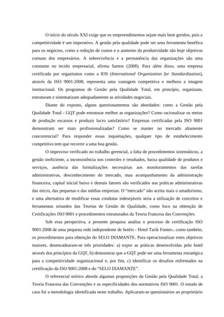 O início do século XXI exige que os empreendimentos sejam mais bem geridos, pois a
competitividade é um imperativo. A gestão pela qualidade pode ser uma ferramenta benéfica
para os negócios, como a redução de custos e o aumento da produtividade são hoje objetivos
comuns dos empresários. A sobrevivência e a permanência das organizações são uma
constante no tecido empresarial, afirma Santos (2008). Para além disso, uma empresa
certificada por organismos como a IOS (International Organization for Standardization),
através da ISO 9001:2008, representa uma vantagem competitiva e melhora a imagem
institucional. Os programas de Gestão pela Qualidade Total, em princípio, organizam,
estruturam e sistematizam adequadamente as atividades negociais.
Diante do exposto, alguns questionamentos são abordados: como a Gestão pela
Qualidade Total - GQT pode estruturar melhor as organizações? Como racionalizar os meios
de produção escassos e produzir lucro satisfatório? Empresas certificadas pela ISO 9001
demonstram ser mais profissionalizadas? Como se manter no mercado altamente
concorrencial? Para responder essas inquietações, qualquer tipo de estabelecimento
competitivo tem que recorrer a uma boa gestão.
O improviso verificado no trabalho gerencial, a falta de procedimentos sistemáticos, a
gestão ineficiente, a inconsistência nos controles e resultados, baixa qualidade de produtos e
serviços, ausência das formalizações necessárias aos monitoramentos das tarefas
administrativas, desconhecimento do mercado, mau acompanhamento da administração
financeira, capital inicial baixo e demais fatores são verificados nas práticas administrativas
das micro, das pequenas e das médias empresas. O “mercado” não aceita mais o amadorismo,
e uma alternativa de modificar essas condutas indesejáveis seria a utilização de conceitos e
ferramentas oriundos das Teorias de Gestão de Qualidade, como foco na obtenção de
Certificações ISO 9001 e procedimentos estruturados da Teoria Francesa das Convenções.
Sob essa perspectiva, a presente pesquisa analisa o processo de certificação ISO
9001:2008 de uma pequena rede independente de hotéis - Hotel Tarik Fontes-, como também,
os procedimentos para obtenção do SELO DIAMANTE. Para operacionalizar estes objetivos
maiores, desencadearam-se três prioridades: a) expor as práticas desenvolvidas pelo hotel
através dos princípios da GQT, b) demonstrar que a GQT pode ser uma ferramenta estratégica
para a competitividade organizacional e, por fim, c) identificar os desafios enfrentados na
certificação da ISO 9001:2008 e do “SELO DIAMANTE”.
O referencial teórico aborda algumas proposições da Gestão pela Qualidade Total, a
Teoria Francesa das Convenções e as especificidades dos normativos ISO 9001. O estudo de
caso foi a metodologia identificada neste trabalho. Aplicaram-se questionários ao proprietário
 