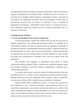 do estabelecimento hoteleiro investigado. Utilizaram-se observações, análises documentais do
Programa de Qualificação de Fornecedores (PQF – BAHIA). Para início do caminho a ser
percorrido nesta investigação, algumas perguntas e inquietações suscitaram. Como gerenciar
uma pequena rede independente de hoteleira através dos pressupostos da GQT? Quais os
procedimentos necessários para uma empresa ser certificada? O que é o Programa de
Qualificação de Fornecedores – PQF-BAHIA? Como se pode ver, os desafios são muitos a
serem ultrapassados. Exigir-se-ão esforços dos atores na Gestão pela Qualidade Total e na
obtenção de Certificações.
2. REFERENCIAL TEÓRICO
2.1. Gestão pela Qualidade Total: uma breve consideração
Um bom gerenciamento, segundo Peter Drucker (1975, pp. 94), deve fazer parte do
cotidiano organizacional. Uma administração profissional utiliza-se de estratégias para a
continuidade dos negócios. As tarefas das empresas devem ser organizadas e estruturadas. O
proprietário de hotel tem a responsabilidade funcional de conduzir a empresa de maneira que
não haja desperdício de recursos, uma vez que eles são limitados. O controle gerencial deve
ser monitorado para que não aconteçam perdas de material. Questiona-se: como conseguir
uma gestão pelos procedimentos da Qualidade Total? Como uma empresa obtém uma
certificação?
Para responder essas indagações, as organizações devem utilizar as funções
administrativas (planejar, organizar, dirigir e controlar); estas, quando bem aplicadas, mesmo
com princípios elementares, servem para aumentar a produtividade e contribuem para a
competitividade empresarial.
Na verdade, observa-se que a maioria das empresas de médios portes não utiliza esses
procedimentos (Góes et. al., 2012). Há pouca utilização dos instrumentos básicos de gestão.
Qualidade Total para esse tipo de organização ainda é incipiente. Apenas os empresários
inovadores ousam utilizar a GQT, e, também, buscam a obtenção de “certificações”.
Segundo Toledo (1997), a qualidade do produto e ou serviço não se apresenta de
forma identificável e nem é observável diretamente, sendo percebida por meio de suas
características interpretativas, o que introduz uma dimensão subjetiva na sua análise. Neste
sentido, a percepção da qualidade no contexto da hotelaria se faz ainda mais necessária, por
tratar-se de uma indústria prestadora de serviços onde o elemento humano, centro de todo o
negócio, norteará a percepção do cliente para excelência do serviço.
 