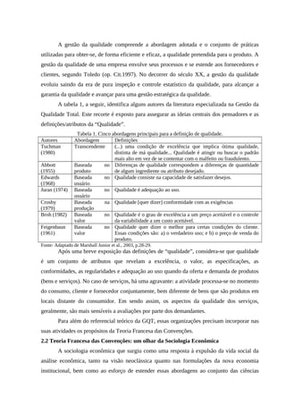 A gestão da qualidade compreende a abordagem adotada e o conjunto de práticas
utilizadas para obter-se, de forma eficiente e eficaz, a qualidade pretendida para o produto. A
gestão da qualidade de uma empresa envolve seus processos e se estende aos fornecedores e
clientes, segundo Toledo (op. Cit.1997). No decorrer do século XX, a gestão da qualidade
evoluiu saindo da era de pura inspeção e controle estatístico da qualidade, para alcançar a
garantia da qualidade e avançar para uma gestão estratégica da qualidade.
A tabela 1, a seguir, identifica alguns autores da literatura especializada na Gestão da
Qualidade Total. Este recorte é exposto para assegurar as ideias centrais dos pensadores e as
definições/atributos da “Qualidade”.
Tabela 1. Cinco abordagens principais para a definição de qualidade.
Autores Abordagem Definições
Tuchman
(1980)
Transcendente (...) uma condição de excelência que implica ótima qualidade,
distinta de má qualidade... Qualidade é atingir ou buscar o padrão
mais alto em vez de se contentar com o malfeito ou fraudulento.
Abbott
(1955)
Baseada no
produto
Diferenças de qualidade correspondem a diferenças de quantidade
de algum ingrediente ou atributo desejado.
Edwards
(1968)
Baseada no
usuário
Qualidade consiste na capacidade de satisfazer desejos.
Juran (1974) Baseada no
usuário
Qualidade é adequação ao uso.
Crosby
(1979)
Baseada na
produção
Qualidade [quer dizer] conformidade com as exigências
Broh (1982) Baseada no
valor
Qualidade é o grau de excelência a um preço aceitável e o controle
da variabilidade a um custo aceitável.
Feigenbaun
(1961)
Baseada no
valor
Qualidade quer dizer o melhor para certas condições do cliente.
Essas condições são: a) o verdadeiro uso; e b) o preço de venda do
produto.
Fonte: Adaptado de Marshall Junior et al., 2003, p.28-29.
Após uma breve exposição das definições de “qualidade”, considera-se que qualidade
é um conjunto de atributos que revelam a excelência, o valor, as especificações, as
conformidades, as regularidades e adequação ao uso quando da oferta e demanda de produtos
(bens e serviços). No caso de serviços, há uma agravante: a atividade processa-se no momento
do consumo, cliente e fornecedor conjuntamente, bem diferente de bens que são produtos em
locais distante do consumidor. Em sendo assim, os aspectos da qualidade dos serviços,
geralmente, são mais sensíveis a avaliações por parte dos demandantes.
Para além do referencial teórico da GQT, essas organizações precisam incorporar nas
suas atividades os propósitos da Teoria Francesa das Convenções.
2.2 Teoria Francesa das Convenções: um olhar da Sociologia Econômica
A sociologia econômica que surgiu como uma resposta à expulsão da vida social da
análise econômica, tanto na visão neoclássica quanto nas formulações da nova economia
institucional, bem como ao esforço de estender essas abordagens ao conjunto das ciências
 