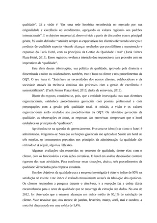 qualidade”. Já a visão é “Ser uma rede hoteleira reconhecida no mercado por sua
originalidade e excelência no atendimento, agregando os valores regionais aos padrões
internacionais”. E o objetivo empresarial, desenvolvido a partir de discussões com o principal
gestor, foi assim definido: “Atender sempre as expectativas dos clientes oferecendo serviços e
produtos de qualidade superior visando alcançar resultados que possibilitem a manutenção e
expansão do Tarik Hotel, com os princípios da Gestão da Qualidade Total” (Tarik Fontes
Plaza Hotel, 2013). Esses registros revelam a intenção dos responsáveis para proceder com os
imperativos da “qualidade”.
Para além dessas informações, sua política de qualidade, aprovada pela diretoria e
disseminada a todos os colaboradores, também, traz o foco no cliente e nos procedimentos da
GQT. O seu lema é: “Satisfazer as necessidades dos nossos clientes, colaboradores e da
sociedade através da melhoria contínua dos processos com a gestão de excelência e
sustentabilidade”. (Tarik Fontes Plaza Hotel, 2013; dados da entrevista, 2013).
Diante do exposto, considera-se, pois, que a entidade investigada, nas suas diretrizes
organizacionais, estabelece procedimentos gerenciais com postura profissional e com
preocupações com a gestão pela qualidade total. A missão, a visão e os valores
organizacionais estão atrelados aos procedimentos da GQT. Os relatórios gerenciais da
qualidade, as observações in locus, as respostas das entrevistas comprovam que o hotel
estabelece os princípios da “qualidade”.
Aprofundou-se na questão do gerenciamento. Procurou-se identificar como o hotel é
administrado. Perguntou-se: Será que as funções gerenciais são aplicadas? Sendo um hotel de
três estrelas, os instrumentos prescritos nos princípios da administração da qualidade são
utilizados? A seguir, algumas reflexões.
Algumas avaliações são requeridas no processo de qualidade, dentre elas: com o
cliente, com os funcionários e com ações corretivas. O hotel em análise desenvolve controle
rigoroso das suas atividades. Para confirmar essas situações, abaixo, três procedimentos da
qualidade vivenciados pela empresa estudada.
Um dos objetivos da qualidade para a empresa investigada é obter o índice de 95% na
satisfação do cliente. Este índice é avaliado mensalmente através da tabulação dos opinários.
Os clientes respondem a pesquisa durante o check-out, e a recepção faz a coleta diária
encaminhando para o setor da qualidade que se encarrega da extração dos dados. No ano de
2012, foi observado que a empresa alcançou um índice médio de 95,1% de satisfação do
cliente. Vale ressaltar que, nos meses: de janeiro, fevereiro, março, abril, mai e outubro, a
meta foi ultrapassada em uma média de 1,4%.
 