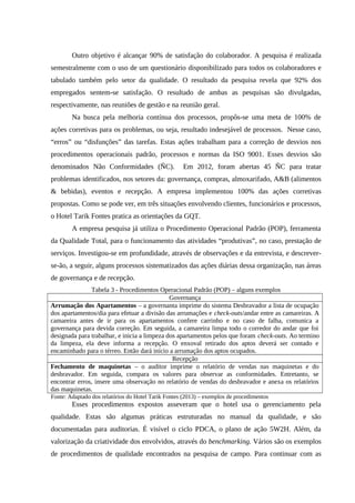 Outro objetivo é alcançar 90% de satisfação do colaborador. A pesquisa é realizada
semestralmente com o uso de um questionário disponibilizado para todos os colaboradores e
tabulado também pelo setor da qualidade. O resultado da pesquisa revela que 92% dos
empregados sentem-se satisfação. O resultado de ambas as pesquisas são divulgadas,
respectivamente, nas reuniões de gestão e na reunião geral.
Na busca pela melhoria contínua dos processos, propôs-se uma meta de 100% de
ações corretivas para os problemas, ou seja, resultado indesejável de processos. Nesse caso,
“erros” ou “disfunções” das tarefas. Estas ações trabalham para a correção de desvios nos
procedimentos operacionais padrão, processos e normas da ISO 9001. Esses desvios são
denominados Não Conformidades (ÑC). Em 2012, foram abertas 45 ÑC para tratar
problemas identificados, nos setores da: governança, compras, almoxarifado, A&B (alimentos
& bebidas), eventos e recepção. A empresa implementou 100% das ações corretivas
propostas. Como se pode ver, em três situações envolvendo clientes, funcionários e processos,
o Hotel Tarik Fontes pratica as orientações da GQT.
A empresa pesquisa já utiliza o Procedimento Operacional Padrão (POP), ferramenta
da Qualidade Total, para o funcionamento das atividades “produtivas”, no caso, prestação de
serviços. Investigou-se em profundidade, através de observações e da entrevista, e descrever-
se-ão, a seguir, alguns processos sistematizados das ações diárias dessa organização, nas áreas
de governança e de recepção.
Tabela 3 - Procedimentos Operacional Padrão (POP) – alguns exemplos
Governança
Arrumação dos Apartamentos – a governanta imprime do sistema Desbravador a lista de ocupação
dos apartamentos/dia para efetuar a divisão das arrumações e check-outs/andar entre as camareiras. A
camareira antes de ir para os apartamentos confere carrinho e no caso de falha, comunica a
governança para devida correção. Em seguida, a camareira limpa todo o corredor do andar que foi
designada para trabalhar, e inicia a limpeza dos apartamentos pelos que foram check-outs. Ao termino
da limpeza, ela deve informa a recepção. O enxoval retirado dos aptos deverá ser contado e
encaminhado para o térreo. Então dará início a arrumação dos aptos ocupados.
Recepção
Fechamento de maquinetas – o auditor imprime o relatório de vendas nas maquinetas e do
desbravador. Em seguida, compara os valores para observar as conformidades. Entretanto, se
encontrar erros, insere uma observação no relatório de vendas do desbravador e anexa os relatórios
das maquinetas.
Fonte: Adaptado dos relatórios do Hotel Tarik Fontes (2013) – exemplos de procedimentos
Esses procedimentos expostos asseveram que o hotel usa o gerenciamento pela
qualidade. Estas são algumas práticas estruturadas no manual da qualidade, e são
documentadas para auditorias. É visível o ciclo PDCA, o plano de ação 5W2H. Além, da
valorização da criatividade dos envolvidos, através do benchmarking. Vários são os exemplos
de procedimentos de qualidade encontrados na pesquisa de campo. Para continuar com as
 