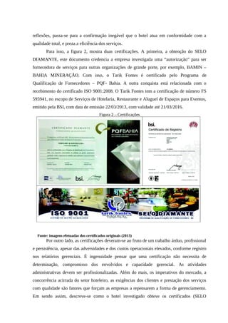 reflexões, passa-se para a confirmação inegável que o hotel atua em conformidade com a
qualidade total, e preza a eficiência dos serviços.
Para isso, a figura 2, mostra duas certificações. A primeira, a obtenção do SELO
DIAMANTE, este documento credencia a empresa investigada uma “autorização” para ser
fornecedora de serviços para outras organizações de grande porte, por exemplo, BAMIN –
BAHIA MINERAÇÃO. Com isso, o Tarik Fontes é certificado pelo Programa de
Qualificação de Fornecedores – PQF- Bahia. A outra conquista está relacionada com o
recebimento do certificado ISO 9001:2008. O Tarik Fontes tem a certificação de número FS
595941, no escopo de Serviços de Hotelaria, Restaurante e Aluguel de Espaços para Eventos,
emitido pela BSI, com data de emissão 22/03/2013, com validade até 21/03/2016.
Figura 2 – Certificações
Fonte: imagens efetuadas dos certificados originais (2013)
Por outro lado, as certificações deveram-se ao fruto de um trabalho árduo, profissional
e persistência, apesar das adversidades e dos custos operacionais elevados, conforme registro
nos relatórios gerenciais. É ingenuidade pensar que uma certificação não necessita de
determinação, compromisso dos envolvidos e capacidade gerencial. As atividades
administrativas devem ser profissionalizadas. Além do mais, os imperativos do mercado, a
concorrência acirrada do setor hoteleiro, as exigências dos clientes e prestação dos serviços
com qualidade são fatores que forçam as empresas a repensarem a forma de gerenciamento.
Em sendo assim, descreve-se como o hotel investigado obteve os certificados (SELO
 