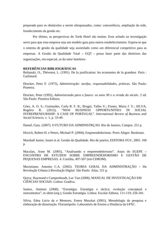 preparada para os obstáculos a serem ultrapassados, como: concorrência, ampliação da rede,
fortalecimento da gestão etc.
Por último, as perspectivas do Tarik Hotel são muitas. Esse achado na investigação
serve para que essa empresa seja um modelo guia para outros estabelecimentos. Espera-se que
o sistema de gestão da qualidade seja assimilado como um diferencial competitivo para as
empresas. A Gestão da Qualidade Total – GQT - possa fazer parte das diretrizes das
organizações, em especial, as do setor hoteleiro.
REFERÊNCIAS BIBLIOGRÁFICAS
Boltanski, O., Thévenot, L. (1991). De Ia justification: les economies de Ia grandeur. Paris :
Gailimard.
Drucker, Peter F. (1975), Administração: tarefas, responsabilidades, práticas. São Paulo:
Pioneira.
Drucker, Peter (1992), Administrando para o futuro: os anos 90 e a virada do século. 2 ed.
São Paulo: Pioneira Editora.
Góes, A. O. S.; Guimarães, Carla R. F. R.; Brugni, Talles V.; Fontes, Maria J. V.; SILVA,
Rogério R. (2012), “NEW BUSINESS OPPORTUNITIES IN SOCIAL
INTREPRENEURSHIP: A CASE OF PORTUGAL”. International Review of Business and
Social Sciences, v. 1, p. 33-49.
Hamel, Gary. (2007). O FUTURO DA ADMINISTRÇAO. Rio de Janeiro, Campus. 251 p.
Hisrich, Robert D. e Peters, Michael P. (2004), Empreendedorismo. Porto Alegre: Bookman.
Marshall Junior, Isnart et al. Gestão da Qualidade. Rio de janeiro, EDITORA FGV, 2003. 160
p.
Maculan, Anne M. (2005), “Analisando o empreendedorismo”. Anais do EGEPE –
ENCONTRO DE ESTUDOS SOBRE EMPREENDEDORISMO E GESTÃO DE
PEQUENAS EMPRESAS. 4. Curitiba, 497-507 (em CDROM).
Maximiano. Antonio C.A. (2002). TEORIA GERAL DA ADMINISTRAÇÃO – Da
Revolução Urbana à Revolução Digital. São Paulo: Atlas, 521 p.
Quivy, Raymond e Campenhoudt, Luc Van (2008), MANUAL DE INVESTIGAÇÃO EM
CIÊNCIAS SOCIAIS. Lisboa: Gradiva.
Santos, António (2008), “Estratégia; Estratégia e táctica: evolução conceptual e
instrumentos”, in idem (org.), Gestão Estratégia. Lisboa: Escolar Editora, 111-119; 256-341.
Silvia, Edna Lúcia da e Menezes, Estera Muszkat (2001), Metodologia da pesquisa e
elaboração de dissertação. Florianópolis: Laboratório de Ensino a Distância da UFSC.
 