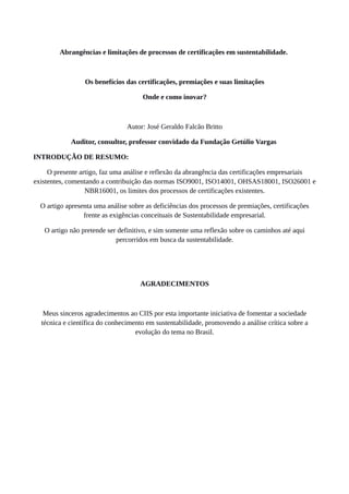 Abrangências e limitações de processos de certificações em sustentabilidade.
Os benefícios das certificações, premiações e suas limitações
Onde e como inovar?
Autor: José Geraldo Falcão Britto
Auditor, consultor, professor convidado da Fundação Getúlio Vargas
INTRODUÇÃO DE RESUMO:
O presente artigo, faz uma análise e reflexão da abrangência das certificações empresariais
existentes, comentando a contribuição das normas ISO9001, ISO14001, OHSAS18001, ISO26001 e
NBR16001, os limites dos processos de certificações existentes.
O artigo apresenta uma análise sobre as deficiências dos processos de premiações, certificações
frente as exigências conceituais de Sustentabilidade empresarial.
O artigo não pretende ser definitivo, e sim somente uma reflexão sobre os caminhos até aqui
percorridos em busca da sustentabilidade.
AGRADECIMENTOS
Meus sinceros agradecimentos ao CIIS por esta importante iniciativa de fomentar a sociedade
técnica e científica do conhecimento em sustentabilidade, promovendo a análise crítica sobre a
evolução do tema no Brasil.
 