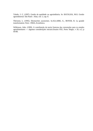 Toledo, J. C. (1997). Gestão da qualidade na agroindústria. In: BATALHA, M.O. Gestão
agroindustrial. São Paulo : Atlas, vol. 1, cap. 8.
Thévenot, L. (1995). Desmarches auxnormes. In:ALLAIRE, G., BOYER, R. La grande
transformation. Paris : INRA, Econômica.
Wilkinson, John. (1999). A contribuição da teoria francesa das convenções para os estudos
agroalimentares — algumas considerações iniciais.Ensaios FEE, Porto Alegre, v 20, n.2, p
64-80.
 