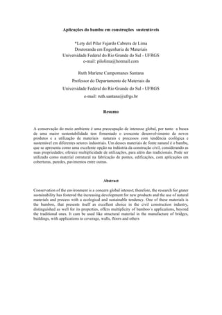 Aplicações do bambu em construções sustentáveis
*Lety del Pilar Fajardo Cabrera de Lima
Doutoranda em Engenharia de Materiais
Universidade Federal do Rio Grande do Sul - UFRGS
e-mail: pilolima@hotmail.com
Ruth Marlene Campomanes Santana
Professor do Departamento de Materiais da
Universidade Federal do Rio Grande do Sul - UFRGS
e-mail: ruth.santana@ufrgs.br
Resumo
A conservação do meio ambiente é uma preocupação de interesse global, por tanto a busca
de uma maior sustentabilidade tem fomentado o crescente desenvolvimento de novos
produtos e a utilização de materiais naturais e processos com tendência ecológica e
sustentável em diferentes setores industriais. Um desses materiais de fonte natural é o bambu,
que se apresenta como uma excelente opção na indústria da construção civil, considerando as
suas propriedades; oferece multiplicidade de utilizações, para além das tradicionais. Pode ser
utilizado como material estrutural na fabricação de pontes, edificações, com aplicações em
coberturas, paredes, pavimentos entre outras.
Abstract
Conservation of the environment is a concern global interest; therefore, the research for grater
sustainability has fostered the increasing development for new products and the use of natural
materials and process with a ecological and sustainable tendency. One of these materials is
the bamboo, that presents itself as excellent choice in the civil construction industry,
distinguished as well for its properties, offers multiplicity of bamboo´s applications, beyond
the traditional ones. It cam be used like structural material in the manufacture of bridges,
buildings, with applications to coverage, walls, floors and others
 