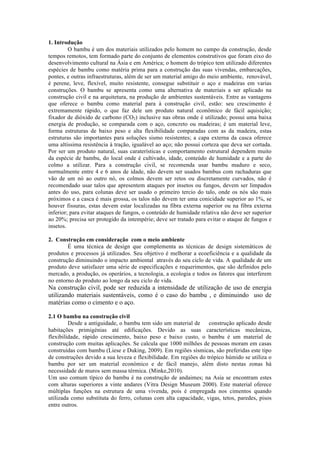 1. Introdução
O bambu é um dos materiais utilizados pelo homem no campo da construção, desde
tempos remotos, tem formado parte do conjunto de elementos construtivos que foram eixo do
desenvolvimento cultural na Ásia e em América; o homem do trópico tem utilizado diferentes
espécies de bambu como matéria prima para a construção das suas vivendas, embarcações,
pontes, e outras infraestruturas, além de ser um material amigo do meio ambiente, renovável,
é perene, leve, flexível, muito resistente, consegue substituir o aço e madeiras em varias
construções. O bambu se apresenta como uma alternativa de materiais a ser aplicado na
construção civil e na arquitetura, na produção de ambientes sustentáveis. Entre as vantagens
que oferece o bambu como material para à construção civil, estão: seu crescimento é
extremamente rápido, o que faz dele um produto natural econômico de fácil aquisição;
fixador de dióxido de carbono (CO2) inclusive nas obras onde é utilizado; possui uma baixa
energia de produção, se comparada com o aço, concreto ou madeiras; é um material leve,
forma estruturas de baixo peso e alta flexibilidade comparadas com as da madeira, estas
estruturas são importantes para soluções sismo resistentes; a capa externa da casca oferece
uma altíssima resistência à tração, igualável ao aço; não possui corteza que deva ser cortada.
Por ser um produto natural, suas caraterísticas e comportamento estrutural dependem muito
da espécie de bambu, do local onde é cultivado, idade, conteúdo de humidade e a parte do
colmo a utilizar. Para a construção civil, se recomenda usar bambu maduro e seco,
normalmente entre 4 e 6 anos de idade, não devem ser usados bambus com rachaduras que
vão de um nó ao outro nó, os colmos devem ser retos ou discretamente curvados, não é
recomendado usar talos que apresentem ataques por insetos ou fungos, devem ser limpados
antes do uso, para colunas deve ser usado o primeiro tercio do talo, onde os nós são mais
próximos e a casca é mais grossa, os talos não devem ter uma conicidade superior ao 1%, se
houver fissuras, estas devem estar localizadas na fibra externa superior ou na fibra externa
inferior; para evitar ataques de fungos, o conteúdo de humidade relativa não deve ser superior
ao 20%; precisa ser protegido da intempérie; deve ser tratado para evitar o ataque de fungos e
insetos.
2. Construção em consideração com o meio ambiente
É uma técnica de design que complementa as técnicas de design sistemáticos de
produtos e processos já utilizados. Seu objetivo é melhorar a ecoeficiência e a qualidade da
construção diminuindo o impacto ambiental através do seu ciclo de vida. A qualidade de um
produto deve satisfazer uma série de especificações e requerimentos, que são definidos pelo
mercado, a produção, os operários, a tecnologia, a ecologia e todos os fatores que interferem
no entorno do produto ao longo da seu ciclo de vida.
Na construção civil, pode ser reduzida a intensidade de utilização de uso de energia
utilizando materiais sustentáveis, como é o caso do bambu , e diminuindo uso de
matérias como o cimento e o aço.
2.1 O bambu na construção civil
Desde a antiguidade, o bambu tem sido um material de construção aplicado desde
habitações primigénias até edificações. Devido as suas características mecânicas,
flexibilidade, rápido crescimento, baixo peso e baixo custo, o bambu é um material de
construção com muitas aplicações. Se calcula que 1000 milhões de pessoas moram em casas
construídas com bambu (Liese e Duking, 2009). Em regiões sísmicas, são preferidas este tipo
de construções devido a sua leveza e flexibilidade. Em regiões do trópico húmido se utiliza o
bambu por ser um material económico e de fácil manejo, além disto nestas zonas há
necessidade de muros sem massa térmica. (Minke,2010).
Um uso comum típico do bambu é na construção de andaimes; na Asia se encontram estes
com alturas superiores a vinte andares (Vitra Design Museum 2000). Este material oferece
múltiplas funções na estrutura de uma vivenda, pois é empregada nos cimentos quando
utilizada como substituta do ferro, colunas com alta capacidade, vigas, tetos, paredes, pisos
entre outros.
 