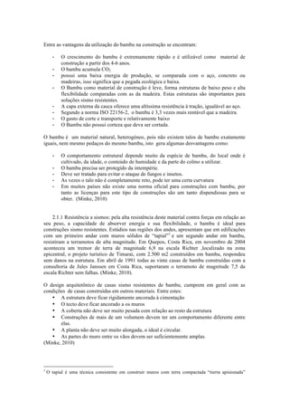 Entre as vantagens da utilização do bambu na construção se encontram:
- O crescimento do bambu é extremamente rápido e é utilizável como material de
construção a partir dos 4-6 anos.
- O bambu acumula CO2
- possui uma baixa energia de produção, se comparada com o aço, concreto ou
madeiras, isso significa que a pegada ecológica e baixa.
- O Bambu como material de construção é leve, forma estruturas de baixo peso e alta
flexibilidade comparadas com as da madeira. Estas estruturas são importantes para
soluções sismo resistentes.
- A capa externa da casca oferece uma altíssima resistência à tração, igualável ao aço.
- Segundo a norma ISO 22156-2, o bambu é 3,3 vezes mais rentável que a madeira.
- O gasto de corte e transporte e relativamente baixo
- O Bambu não possui corteza que deva ser cortada.
O bambu é um material natural, heterogéneo, pois não existem talos de bambu exatamente
iguais, nem mesmo pedaços do mesmo bambu, isto gera algumas desvantagens como:
- O comportamento estrutural depende muito da espécie de bambu, do local onde é
cultivado, da idade, o conteúdo de humidade e da parte do colmo a utilizar.
- O bambu precisa ser protegido da intempérie.
- Deve ser tratado para evitar o ataque de fungos e insetos.
- As vezes o talo não é completamente reto, pode ter uma certa curvatura
- Em muitos países não existe uma norma oficial para construções com bambu, por
tanto as licenças para este tipo de construções são um tanto dispendiosas para se
obter. (Minke, 2010)
2.1.1 Resistência a sismos: pela alta resistência deste material contra forças em relação ao
seu peso, a capacidade de absorver energia e sua flexibilidade, o bambu é ideal para
construções sismo resistentes. Estúdios nas regiões dos andes, apresentam que em edificações
com um primeiro andar com muros sólidos de “tapial”1
e um segundo andar em bambu,
resistiram a terramotos de alta magnitude. Em Quepos, Costa Rica, em novembro de 2004
aconteceu um tremor de terra de magnitude 6,9 na escala Richter ,localizado na zona
epicentral, o projeto turístico de Timarai, com 2.500 m2 construídos em bambu, respondeu
sem danos na estrutura. Em abril de 1991 todas as vinte casas de bambu construídas com a
consultoria de Jules Janssen em Costa Rica, suportaram o terramoto de magnitude 7,5 da
escala Richter sem falhas. (Minke, 2010).
O design arquitetônico de casas sismo resistentes de bambu, cumprem em geral com as
condições de casas construídas em outros materiais. Entre estes:
• A estrutura deve ficar rigidamente ancorada à cimentação
• O tecto deve ficar ancorado a os muros
• A coberta não deve ser muito pesada com relação ao resto da estrutura
• Construções de mais de um volumem devem ter um comportamento diferente entre
elas.
• A planta não deve ser muito alongada, o ideal é circular.
• As partes do muro entre os vãos devem ser suficientemente amplas.
(Minke, 2010)
1
O tapial é uma técnica consistente em construir muros com terra compactada “tierra apisionada”
 