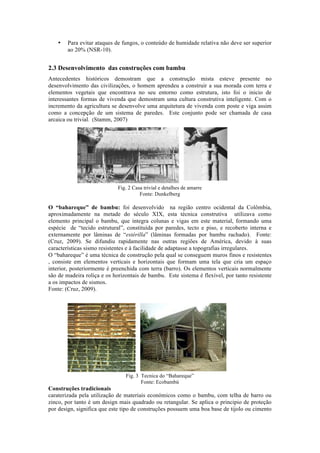 • Para evitar ataques de fungos, o conteúdo de humidade relativa não deve ser superior
ao 20% (NSR-10).
2.3 Desenvolvimento das construções com bambu
Antecedentes históricos demostram que a construção mista esteve presente no
desenvolvimento das civilizações, o homem aprendeu a construir a sua morada com terra e
elementos vegetais que encontrava no seu entorno como estrutura, isto foi o inicio de
interessantes formas de vivenda que demostram uma cultura construtiva inteligente. Com o
incremento da agricultura se desenvolve uma arquitetura de vivenda com poste e viga assim
como a concepção de um sistema de paredes. Este conjunto pode ser chamada de casa
arcaica ou trivial. (Stamm, 2007)
Fig. 2 Casa trivial e detalhes de amarre
Fonte: Dunkelberg
O “bahareque” de bambu: foi desenvolvido na região centro ocidental da Colômbia,
aproximadamente na metade do século XIX, esta técnica construtiva utilizava como
elemento principal o bambu, que integra colunas e vigas em este material, formando uma
espécie de “tecido estrutural”, constituída por paredes, tecto e piso, e recoberto interna e
externamente por lâminas de “estérilla” (lâminas formadas por bambu rachado). Fonte:
(Cruz, 2009). Se difundiu rapidamente nas outras regiões de América, devido à suas
características sismo resistentes e à facilidade de adaptasse a topografias irregulares.
O “bahareque” é uma técnica de construção pela qual se conseguem muros finos e resistentes
, consiste em elementos verticais e horizontais que formam uma tela que cria um espaço
interior, posteriormente é preenchida com terra (barro). Os elementos verticais normalmente
são de madeira roliça e os horizontais de bambu. Este sistema é flexível, por tanto resistente
a os impactos de sismos.
Fonte: (Cruz, 2009).
Fig. 3 Tecnica do “Bahareque”
Fonte: Ecobambú
Construções tradicionais
caraterizada pela utilização de materiais económicos como o bambu, com telha de barro ou
zinco, por tanto é um design mais quadrado ou retangular. Se aplica o principio de proteção
por design, significa que este tipo de construções possuem uma boa base de tijolo ou cimento
 